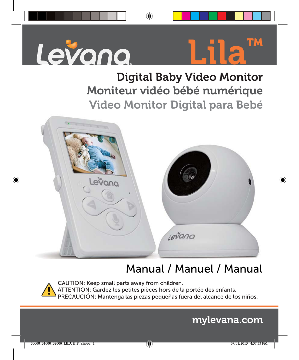 mylevana.comManual / Manuel / ManualDigital Baby Video MonitorCAUTION: Keep small parts away from children.ATTENTION: Gardez les petites pièces hors de la portée des enfants.PRECAUCIÓN: Mantenga las piezas pequeñas fuera del alcance de los niños.Moniteur vidéo bébé numériqueVideo Monitor Digital para Bebé Lila™30000_31000_32000_LILA E_F_S.indd   1 07/01/2013   4:37:33 PM