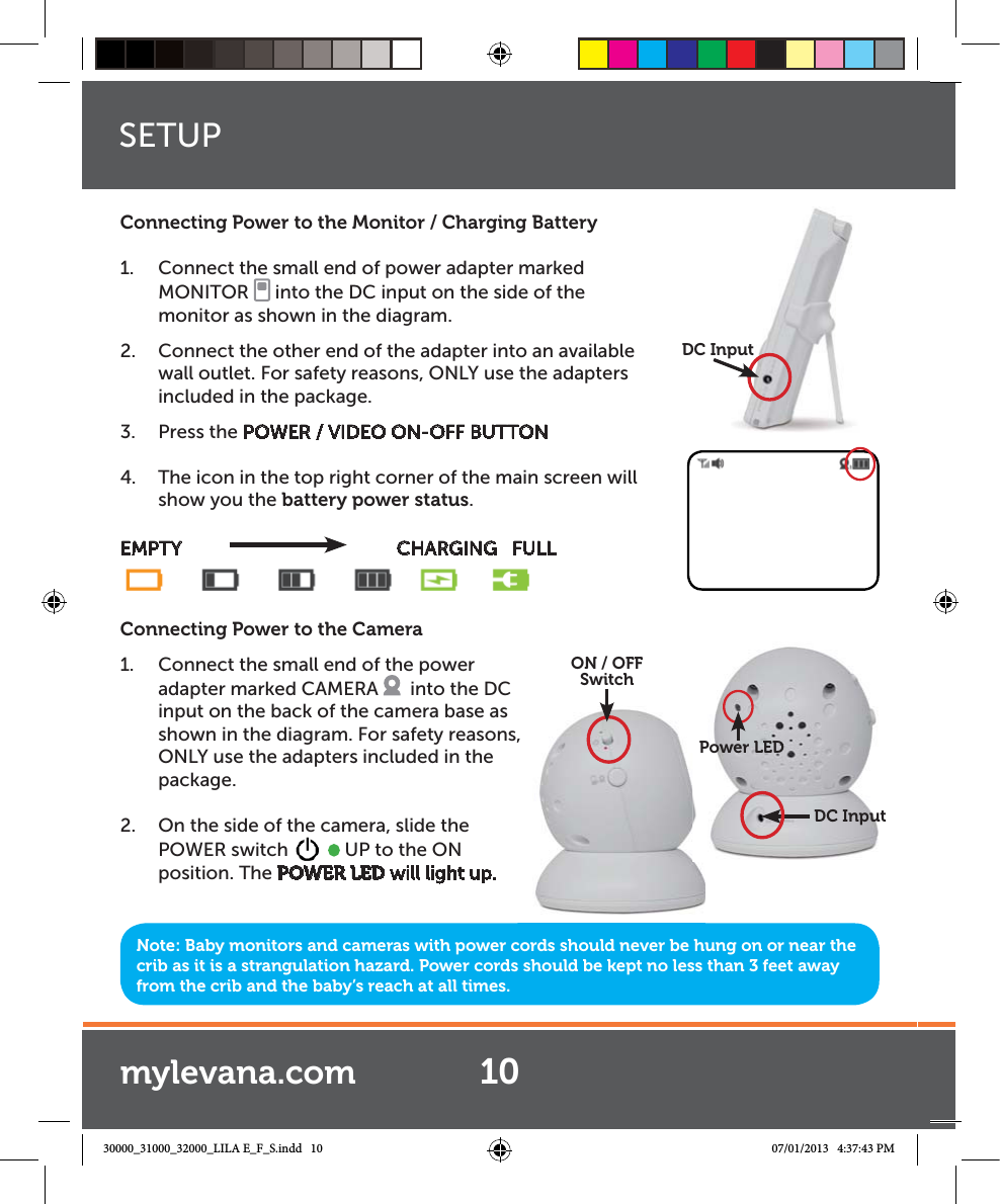 Note: Baby monitors and cameras with power cords should never be hung on or near the crib as it is a strangulation hazard. Power cords should be kept no less than 3 feet away from the crib and the baby’s reach at all times.Connecting Power to the Monitor / Charging Battery1.  Connect the small end of power adapter marked MONITOR   into the DC input on the side of the monitor as shown in the diagram. 2.  Connect the other end of the adapter into an available wall outlet. For safety reasons, ONLY use the adapters included in the package.3. Press the POWER / VIDEO ON-OFF BUTTON4.  The icon in the top right corner of the main screen will show you the battery power status.EMPTY                CHARGING   FULLConnecting Power to the Camera1.  Connect the small end of the power adapter marked CAMERA    into the DC input on the back of the camera base as shown in the diagram. For safety reasons,  ONLY use the adapters included in the package.  2.  On the side of the camera, slide the POWER switch     UP to the ON position. The POWER LED will light up.DC Inputput,  ON / OFFSwitchDC InputPower LEDSETUP10mylevana.com30000_31000_32000_LILA E_F_S.indd   10 07/01/2013   4:37:43 PM