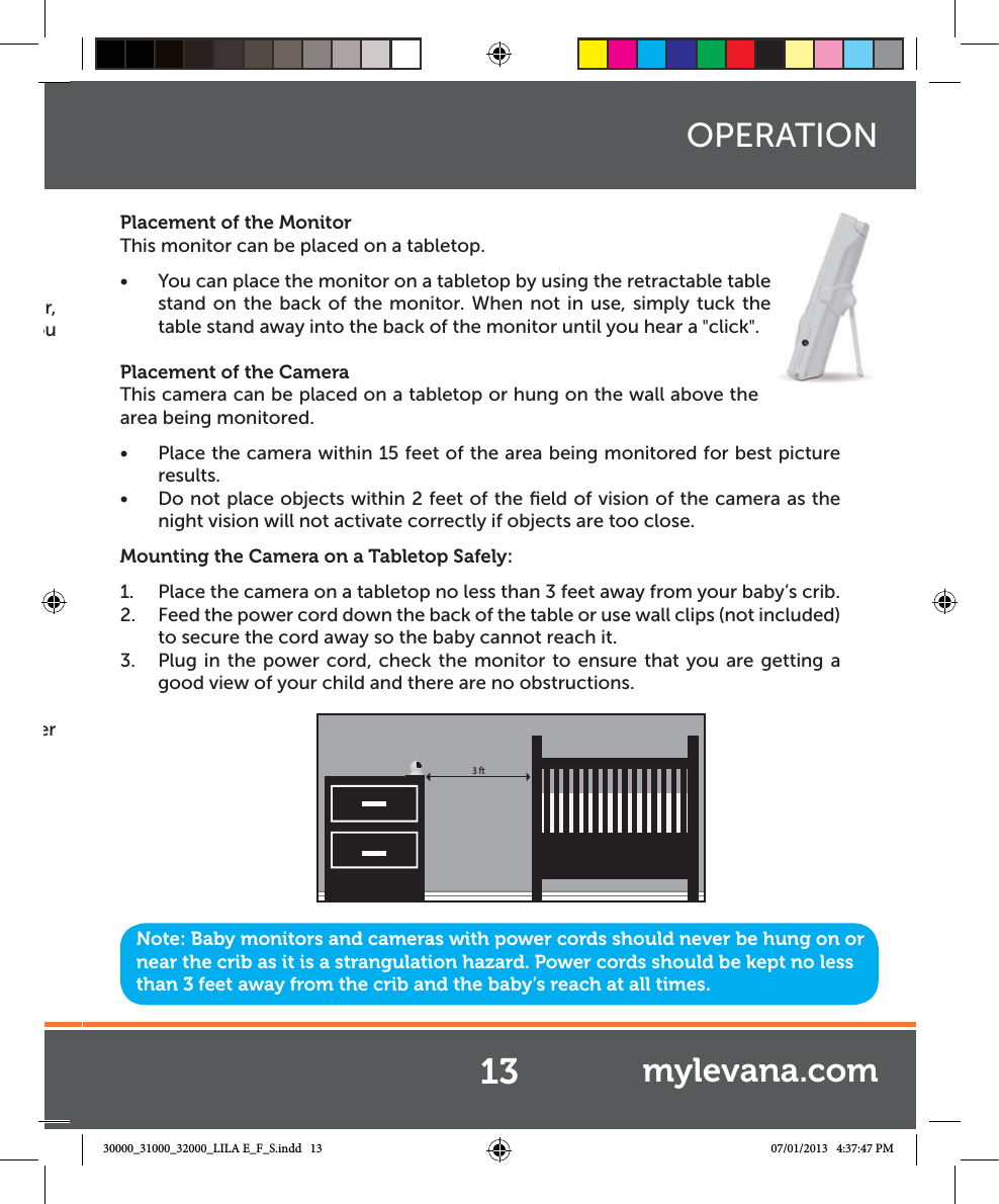 r, ou er Placement of the MonitorThis monitor can be placed on a tabletop.Ŕ You can place the monitor on a tabletop by using the retractable table stand on the back of the monitor. When not in use, simply tuck the table stand away into the back of the monitor until you hear a &quot;click&quot;.Placement of the CameraThis camera can be placed on a tabletop or hung on the wall above the area being monitored. Ŕ Place the camera within 15 feet of the area being monitored for best picture results. Ŕ Do not place objects within 2 feet of the ﬁeld of vision of the camera as the night vision will not activate correctly if objects are too close.Mounting the Camera on a Tabletop Safely:1.  Place the camera on a tabletop no less than 3 feet away from your baby’s crib.2.  Feed the power cord down the back of the table or use wall clips (not included) to secure the cord away so the baby cannot reach it.3.  Plug in the power cord, check the monitor to ensure that you are getting a good view of your child and there are no obstructions.Note: Baby monitors and cameras with power cords should never be hung on or near the crib as it is a strangulation hazard. Power cords should be kept no less than 3 feet away from the crib and the baby’s reach at all times.OPERATION3 ft13 mylevana.com30000_31000_32000_LILA E_F_S.indd   13 07/01/2013   4:37:47 PM
