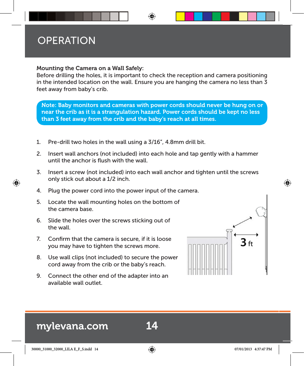 Mounting the Camera on a Wall Safely:Before drilling the holes, it is important to check the reception and camera positioning in the intended location on the wall. Ensure you are hanging the camera no less than 3 feet away from baby’s crib.1.  Pre-drill two holes in the wall using a 3/16”, 4.8mm drill bit.2.  Insert wall anchors (not included) into each hole and tap gently with a hammer until the anchor is ﬂush with the wall.3.  Insert a screw (not included) into each wall anchor and tighten until the screws only stick out about a 1/2 inch.4.  Plug the power cord into the power input of the camera.5.  Locate the wall mounting holes on the bottom of  the camera base.6.  Slide the holes over the screws sticking out of the wall.7.  Conﬁrm that the camera is secure, if it is loose you may have to tighten the screws more.8.  Use wall clips (not included) to secure the power cord away from the crib or the baby’s reach. 9.  Connect the other end of the adapter into an available wall outlet.OPERATIONNote: Baby monitors and cameras with power cords should never be hung on or near the crib as it is a strangulation hazard. Power cords should be kept no less than 3 feet away from the crib and the baby’s reach at all times.14mylevana.com30000_31000_32000_LILA E_F_S.indd   14 07/01/2013   4:37:47 PM