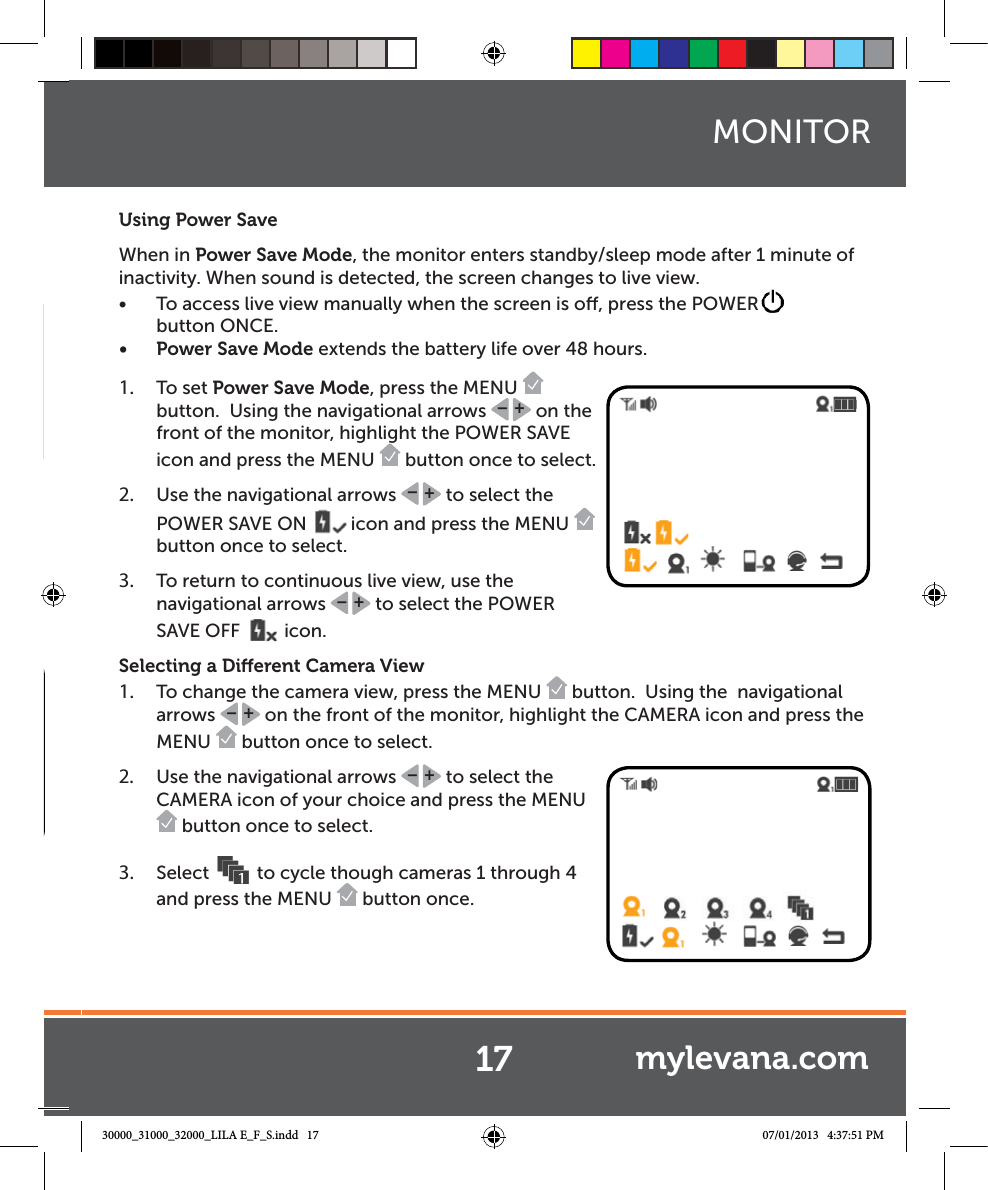 Using Power SaveWhen in Power Save Mode, the monitor enters standby/sleep mode after 1 minute of inactivity. When sound is detected, the screen changes to live view. Ŕ To access live view manually when the screen is o, press the POWERbutton ONCE.Ŕ Power Save Mode extends the battery life over 48 hours. 1.  To set Power Save Mode, press the MENU   button.  Using the navigational arrows  +– on the front of the monitor, highlight the POWER SAVE icon and press the MENU   button once to select.  2.  Use the navigational arrows  +– to select the POWER SAVE ON  icon and press the MENU   button once to select.3.  To return to continuous live view, use the navigational arrows  +– to select the POWER SAVE OFF  icon.Selecting a Dierent Camera View1.  To change the camera view, press the MENU   button.  Using the  navigational arrows  +– on the front of the monitor, highlight the CAMERA icon and press the MENU   button once to select.  2.  Use the navigational arrows  +– to select the CAMERA icon of your choice and press the MENU  button once to select. 3.  Select  to cycle though cameras 1 through 4 and press the MENU   button once.  17MONITORmylevana.com30000_31000_32000_LILA E_F_S.indd   17 07/01/2013   4:37:51 PM