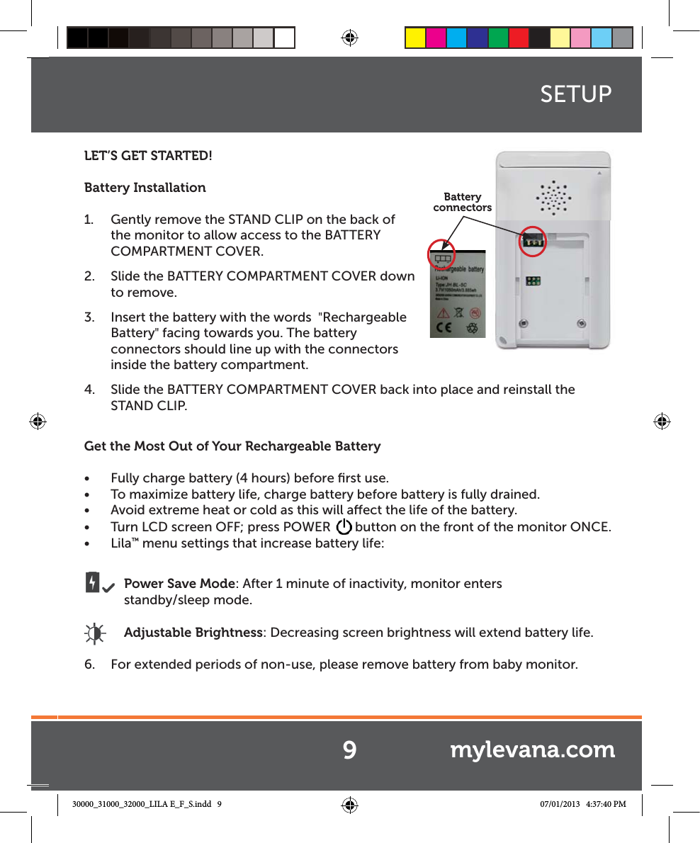 LET’S GET STARTED!Battery Installation1.  Gently remove the STAND CLIP on the back of the monitor to allow access to the BATTERY COMPARTMENT COVER. 2.  Slide the BATTERY COMPARTMENT COVER down to remove.3.  Insert the battery with the words  &quot;Rechargeable Battery&quot; facing towards you. The battery connectors should line up with the connectors inside the battery compartment.4.  Slide the BATTERY COMPARTMENT COVER back into place and reinstall the  STAND CLIP.Get the Most Out of Your Rechargeable BatteryŔ Fully charge battery (4 hours) before ﬁrst use.Ŕ To maximize battery life, charge battery before battery is fully drained.Ŕ Avoid extreme heat or cold as this will aect the life of the battery.Ŕ Turn LCD screen OFF; press POWER  button on the front of the monitor ONCE.Ŕ Lila™ menu settings that increase battery life: Power Save Mode: After 1 minute of inactivity, monitor enters       standby/sleep mode. Adjustable Brightness: Decreasing screen brightness will extend battery life.6.  For extended periods of non-use, please remove battery from baby monitor.SETUPBattery connectorss9mylevana.com30000_31000_32000_LILA E_F_S.indd   9 07/01/2013   4:37:40 PM
