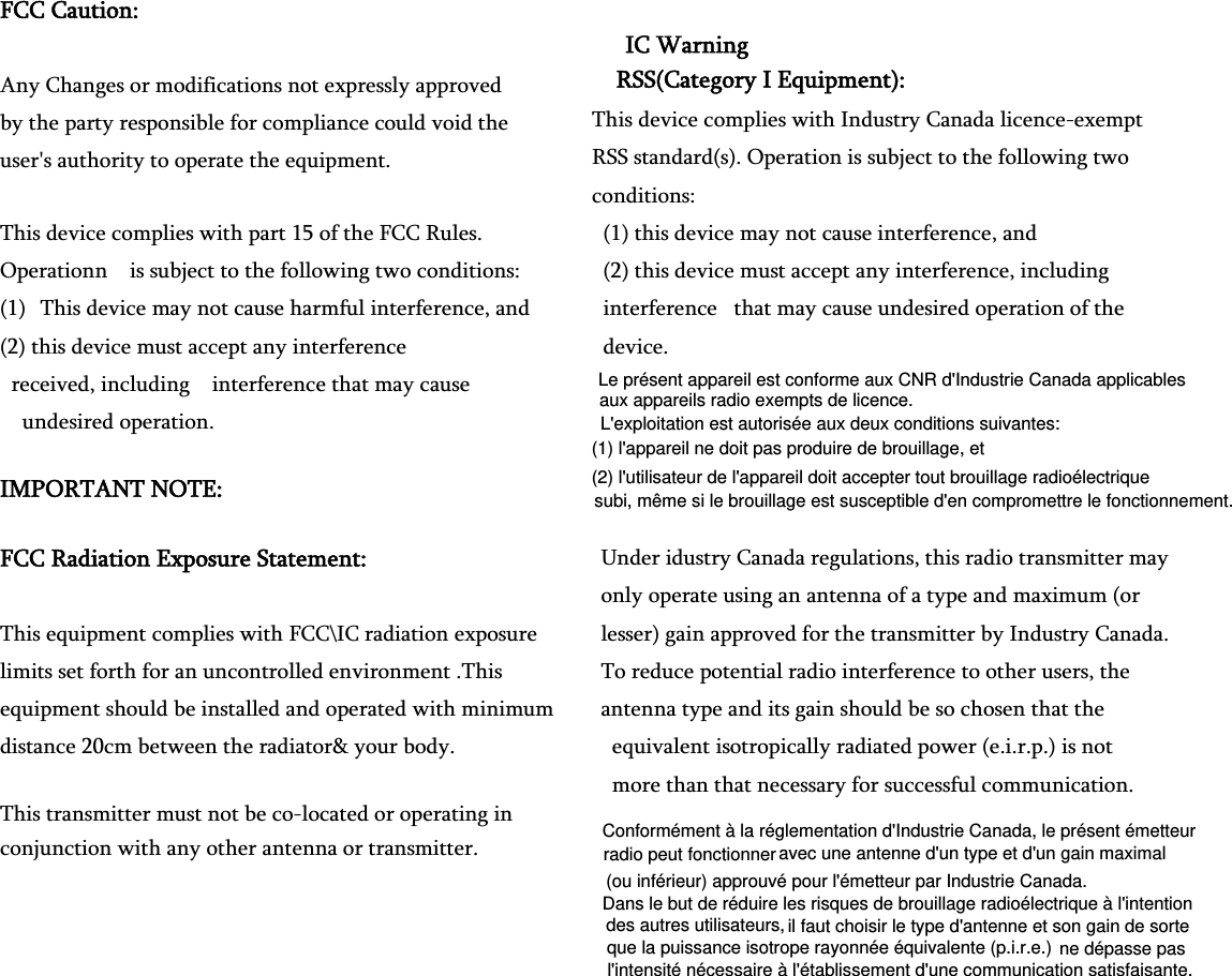 FCC Caution:   Any Changes or modifications not expressly approved   by the party responsible for compliance could void the   user&apos;s authority to operate the equipment.     This device complies with part 15 of the FCC Rules.   Operationn    is subject to the following two conditions:   (1) This device may not cause harmful interference, and (2) this device must accept any interference   received, including    interference that may cause   undesired operation.                                       IMPORTANT NOTE:     FCC Radiation Exposure Statement:     This equipment complies with FCC\IC radiation exposure limits set forth for an uncontrolled environment .This   equipment should be installed and operated with minimum distance 20cm between the radiator&amp; your body.     This transmitter must not be co-located or operating in conjunction with any other antenna or transmitter.       IC Warning RSS(Category I Equipment): This device complies with Industry Canada licence-exempt RSS standard(s). Operation is subject to the following two conditions:   (1) this device may not cause interference, and   (2) this device must accept any interference, including   interference   that may cause undesired operation of the   device. Under idustry Canada regulations, this radio transmitter may   only operate using an antenna of a type and maximum (or   lesser) gain approved for the transmitter by Industry Canada.   To reduce potential radio interference to other users, the   antenna type and its gain should be so chosen that the   equivalent isotropically radiated power (e.i.r.p.) is not   more than that necessary for successful communication. Conformément à la réglementation d&apos;Industrie Canada, le présent émetteur avec une antenne d&apos;un type et d&apos;un gain maximalDans le but de réduire les risques de brouillage radioélectrique à l&apos;intention il faut choisir le type d&apos;antenne et son gain de sortene dépasse pasradio peut fonctionner  (ou inférieur) approuvé pour l&apos;émetteur par Industrie Canada. des autres utilisateurs,  que la puissance isotrope rayonnée équivalente (p.i.r.e.)  l&apos;intensité nécessaire à l&apos;établissement d&apos;une communication satisfaisante.Le présent appareil est conforme aux CNR d&apos;Industrie Canada applicablesL&apos;exploitation est autorisée aux deux conditions suivantes: (1) l&apos;appareil ne doit pas produire de brouillage, et (2) l&apos;utilisateur de l&apos;appareil doit accepter tout brouillage radioélectrique  aux appareils radio exempts de licence. subi, même si le brouillage est susceptible d&apos;en compromettre le fonctionnement.