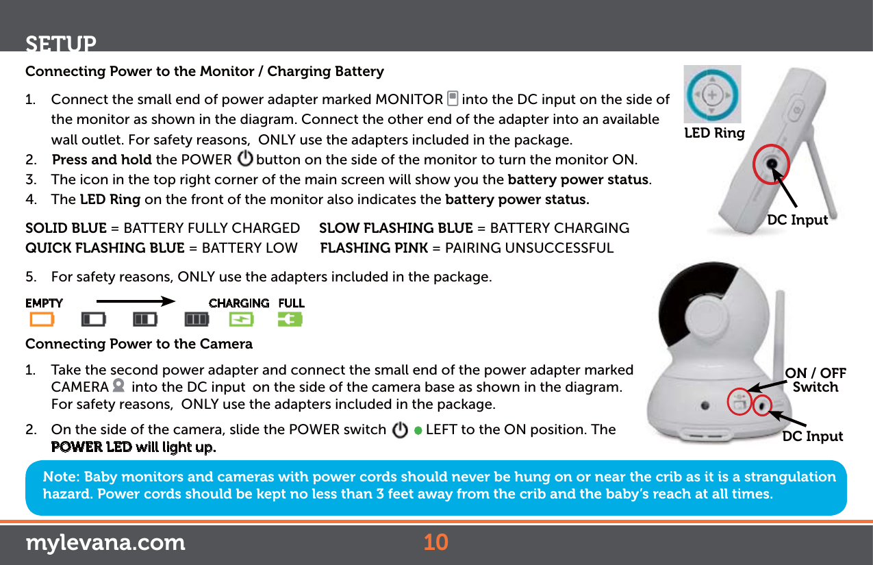 Note: Baby monitors and cameras with power cords should never be hung on or near the crib as it is a strangulation hazard. Power cords should be kept no less than 3 feet away from the crib and the baby’s reach at all times.Connecting Power to the Monitor / Charging Battery1.  Connect the small end of power adapter marked MONITOR   into the DC input on the side of the monitor as shown in the diagram. Connect the other end of the adapter into an available wall outlet. For safety reasons,  ONLY use the adapters included in the package.2.    Press and hold the POWER  button on the side of the monitor to turn the monitor ON.3.  The icon in the top right corner of the main screen will show you the battery power status.4. The LED Ring on the front of the monitor also indicates the battery power status. SOLID BLUE = BATTERY FULLY CHARGED     SLOW FLASHING BLUE = BATTERY CHARGINGQUICK FLASHING BLUE = BATTERY LOW      FLASHING PINK = PAIRING UNSUCCESSFUL5.  For safety reasons, ONLY use the adapters included in the package.EMPTY                CHARGING   FULLConnecting Power to the Camera1.  Take the second power adapter and connect the small end of the power adapter marked CAMERA    into the DC input  on the side of the camera base as shown in the diagram. For safety reasons,  ONLY use the adapters included in the package.  2.  On the side of the camera, slide the POWER switch     LEFT to the ON position. The POWER LED will light up.SETUPON / OFFSwitchDC InputODCDC InputLED Ringmylevana.com