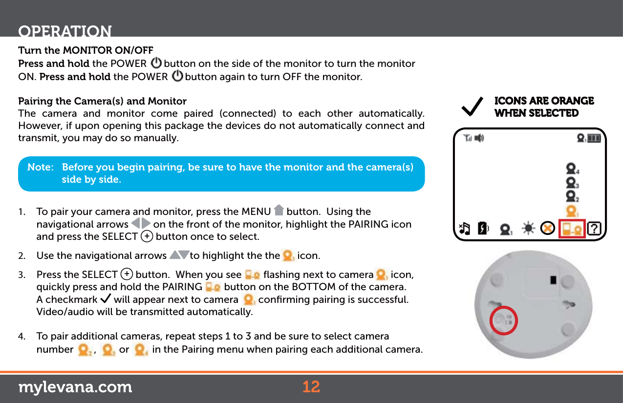 Turn the MONITOR ON/OFFPress and hold the POWER  button on the side of the monitor to turn the monitor ON. Press and hold the POWER  button again to turn OFF the monitor.Pairing the Camera(s) and MonitorThe camera and monitor come paired (connected) to each other automatically.  However, if upon opening this package the devices do not automatically connect and transmit, you may do so manually.1.  To pair your camera and monitor, press the MENU   button.  Using the  navigational arrows   on the front of the monitor, highlight the PAIRING icon and press the SELECT  + button once to select.2.  Use the navigational arrows  to highlight the the icon.3.  Press the SELECT  + button.  When you see   ﬂashing next to camera icon, quickly press and hold the PAIRING   button on the BOTTOM of the camera. A checkmark   will appear next to camera  conﬁrming pairing is successful. Video/audio will be transmitted automatically. 4.  To pair additional cameras, repeat steps 1 to 3 and be sure to select camera number  ,   or   in the Pairing menu when pairing each additional camera.  Note:   Before you begin pairing, be sure to have the monitor and the camera(s) side by side. ICONS ARE ORANGE WHEN SELECTEDOPERATIONmylevana.com