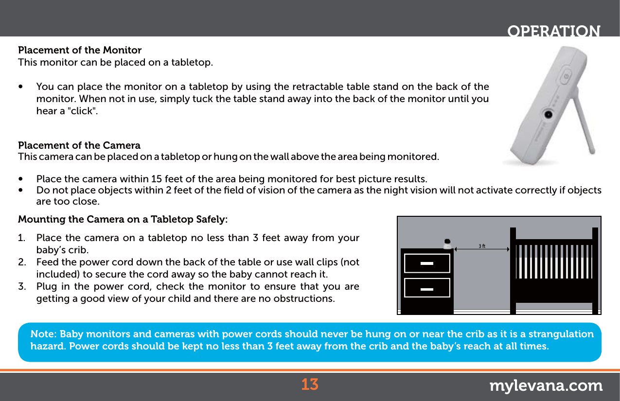 Placement of the MonitorThis monitor can be placed on a tabletop.Ŕ You can place the monitor on a tabletop by using the retractable table stand on the back of the monitor. When not in use, simply tuck the table stand away into the back of the monitor until you hear a &quot;click&quot;.Placement of the CameraThis camera can be placed on a tabletop or hung on the wall above the area being monitored. Ŕ Place the camera within 15 feet of the area being monitored for best picture results. Ŕ Do not place objects within 2 feet of the ﬁeld of vision of the camera as the night vision will not activate correctly if objects are too close.Mounting the Camera on a Tabletop Safely:1.  Place the camera on a tabletop no less than 3 feet away from your baby’s crib.2.  Feed the power cord down the back of the table or use wall clips (not included) to secure the cord away so the baby cannot reach it.3.  Plug in the power cord, check the monitor to ensure that you are getting a good view of your child and there are no obstructions.Note: Baby monitors and cameras with power cords should never be hung on or near the crib as it is a strangulation hazard. Power cords should be kept no less than 3 feet away from the crib and the baby’s reach at all times.OPERATIONmylevana.com3 ft