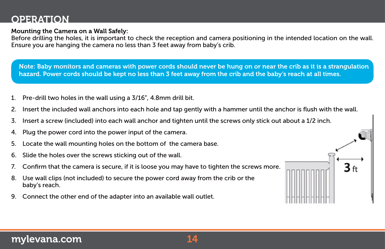 Mounting the Camera on a Wall Safely:Before drilling the holes, it is important to check the reception and camera positioning in the intended location on the wall. Ensure you are hanging the camera no less than 3 feet away from baby’s crib.1.  Pre-drill two holes in the wall using a 3/16”, 4.8mm drill bit.2.  Insert the included wall anchors into each hole and tap gently with a hammer until the anchor is ﬂush with the wall.3.  Insert a screw (included) into each wall anchor and tighten until the screws only stick out about a 1/2 inch.4.  Plug the power cord into the power input of the camera.5.  Locate the wall mounting holes on the bottom of  the camera base.6.  Slide the holes over the screws sticking out of the wall.7.  Conﬁrm that the camera is secure, if it is loose you may have to tighten the screws more.8.  Use wall clips (not included) to secure the power cord away from the crib or the baby’s reach. 9.  Connect the other end of the adapter into an available wall outlet.Note: Baby monitors and cameras with power cords should never be hung on or near the crib as it is a strangulation hazard. Power cords should be kept no less than 3 feet away from the crib and the baby’s reach at all times.OPERATIONmylevana.com