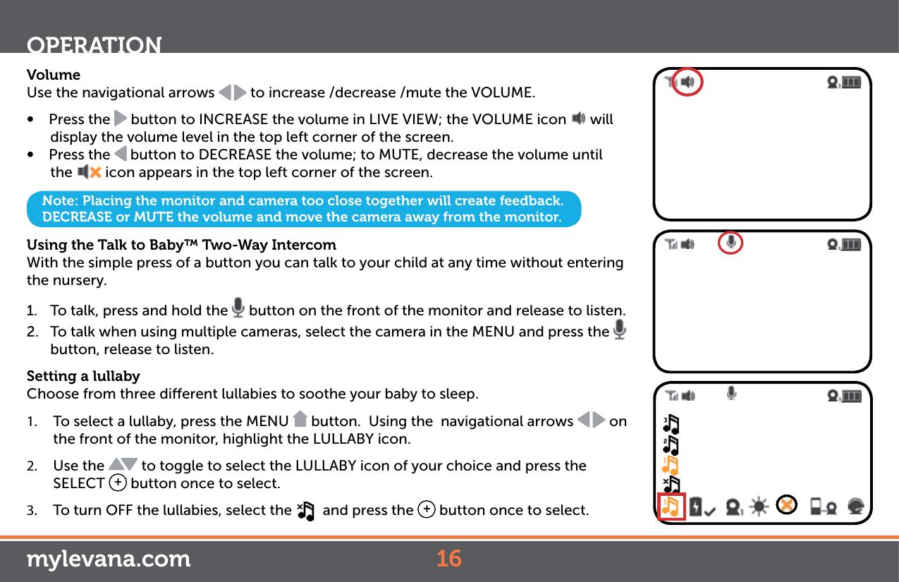 VolumeUse the navigational arrows   to increase /decrease /mute the VOLUME. Ŕ Press the   button to INCREASE the volume in LIVE VIEW; the VOLUME icon   will display the volume level in the top left corner of the screen.Ŕ Press the   button to DECREASE the volume; to MUTE, decrease the volume until the  icon appears in the top left corner of the screen.Using the Talk to Baby™ Two-Way Intercom With the simple press of a button you can talk to your child at any time without entering the nursery. 1.  To talk, press and hold the   button on the front of the monitor and release to listen.2.  To talk when using multiple cameras, select the camera in the MENU and press the   button, release to listen.Setting a lullabyChoose from three dierent lullabies to soothe your baby to sleep. 1.  To select a lullaby, press the MENU   button.  Using the  navigational arrows   on the front of the monitor, highlight the LULLABY icon.2.  Use the   to toggle to select the LULLABY icon of your choice and press the SELECT  + button once to select. 3.  To turn OFF the lullabies, select the    and press the  + button once to select. OPERATIONNote: Placing the monitor and camera too close together will create feedback. DECREASE or MUTE the volume and move the camera away from the monitor.mylevana.com