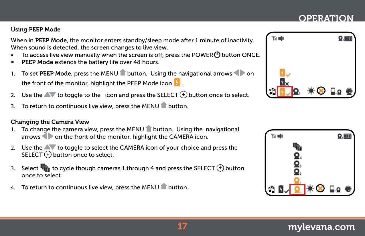 Using PEEP ModeWhen in PEEP Mode, the monitor enters standby/sleep mode after 1 minute of inactivity. When sound is detected, the screen changes to live view. Ŕ To access live view manually when the screen is o, press the POWER button ONCE.Ŕ PEEP Mode extends the battery life over 48 hours. 1.  To set PEEP Mode, press the MENU   button.  Using the navigational arrows   on the front of the monitor, highlight the PEEP Mode icon  . 2.  Use the   to toggle to the   icon and press the SELECT  + button once to select.3.  To return to continuous live view, press the MENU   button.Changing the Camera View1.  To change the camera view, press the MENU   button.  Using the  navigational arrows   on the front of the monitor, highlight the CAMERA icon. 2.  Use the   to toggle to select the CAMERA icon of your choice and press the SELECT  + button once to select. 3.  Select  to cycle though cameras 1 through 4 and press the SELECT  + button once to select.  4.  To return to continuous live view, press the MENU   button.OPERATIONmylevana.com