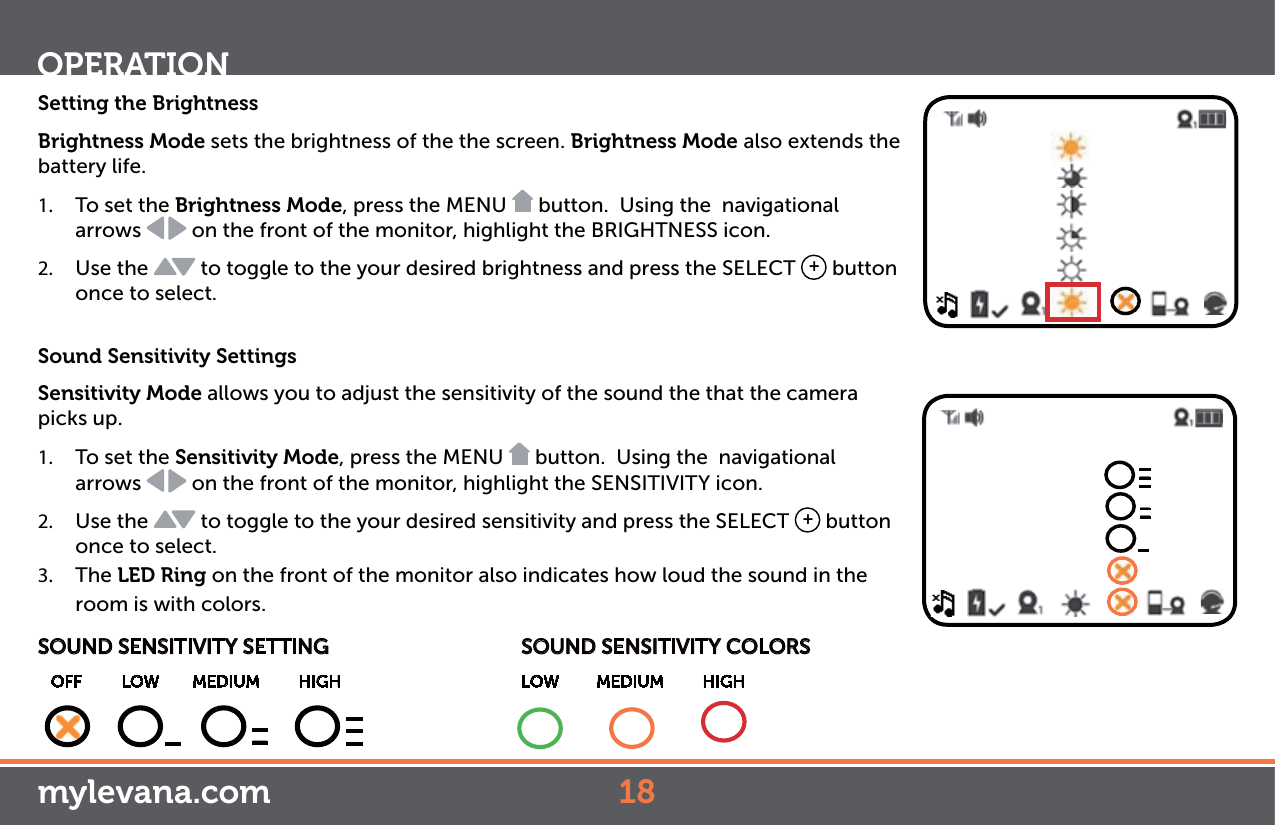 Setting the BrightnessBrightness Mode sets the brightness of the the screen. Brightness Mode also extends the battery life. 1.  To set the Brightness Mode, press the MENU   button.  Using the  navigational arrows   on the front of the monitor, highlight the BRIGHTNESS icon. 2.  Use the   to toggle to the your desired brightness and press the SELECT  + button once to select. Sound Sensitivity SettingsSensitivity Mode allows you to adjust the sensitivity of the sound the that the camera picks up.1.  To set the Sensitivity Mode, press the MENU   button.  Using the  navigational arrows   on the front of the monitor, highlight the SENSITIVITY icon. 2.  Use the   to toggle to the your desired sensitivity and press the SELECT  + button once to select. 3.  The LED Ring on the front of the monitor also indicates how loud the sound in the room is with colors.OPERATIONSOUND SENSITIVITY SETTING      OFF    LOW   MEDIUM         HIGH————————————SOUND SENSITIVITY COLORS  LOW    MEDIUM         HIGHmylevana.com