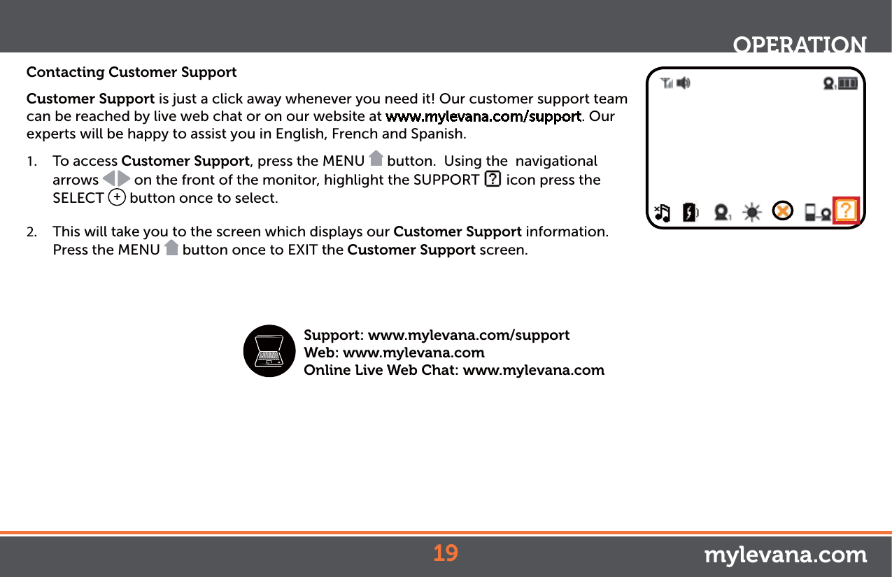 Contacting Customer SupportCustomer Support is just a click away whenever you need it! Our customer support team can be reached by live web chat or on our website at www.mylevana.com/support. Our experts will be happy to assist you in English, French and Spanish.1.  To access Customer Support, press the MENU   button.  Using the  navigational arrows   on the front of the monitor, highlight the SUPPORT   icon press the SELECT  + button once to select. 2.  This will take you to the screen which displays our Customer Support information. Press the MENU   button once to EXIT the Customer Support screen.OPERATIONmylevana.comSupport: www.mylevana.com/supportWeb: www.mylevana.comOnline Live Web Chat: www.mylevana.com