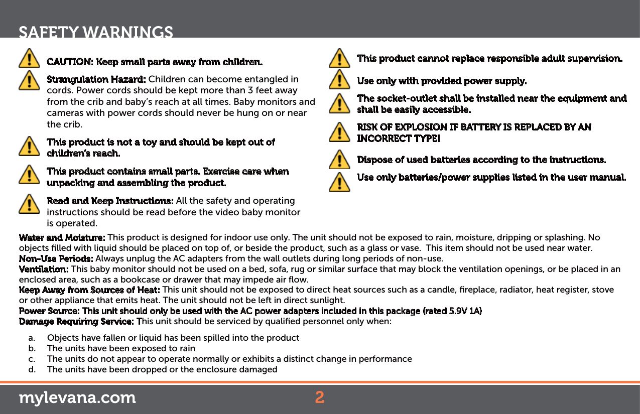 2SAFETY WARNINGSmylevana.com CAUTION: Keep small parts away from children.  Strangulation Hazard: Children can become entangled in cords. Power cords should be kept more than 3 feet away from the crib and baby’s reach at all times. Baby monitors and cameras with power cords should never be hung on or near the crib. This product is not a toy and should be kept out of children’s reach. This product contains small parts. Exercise care when unpacking and assembling the product.   Read and Keep Instructions: All the safety and operating instructions should be read before the video baby monitor  is operated. This product cannot replace responsible adult supervision.  Use only with provided power supply.  The socket-outlet shall be installed near the equipment and shall be easily accessible.  RISK OF EXPLOSION IF BATTERY IS REPLACED BY AN INCORRECT TYPE!  Dispose of used batteries according to the instructions.  Use only batteries/power supplies listed in the user manual.Water and Moisture: This product is designed for indoor use only. The unit should not be exposed to rain, moisture, dripping or splashing. No objects ﬁlled with liquid should be placed on top of, or beside the product, such as a glass or vase.  This item should not be used near water.Non-Use Periods: Always unplug the AC adapters from the wall outlets during long periods of non-use.Ventilation: This baby monitor should not be used on a bed, sofa, rug or similar surface that may block the ventilation openings, or be placed in an enclosed area, such as a bookcase or drawer that may impede air ﬂow.Keep Away from Sources of Heat: This unit should not be exposed to direct heat sources such as a candle, ﬁreplace, radiator, heat register, stove or other appliance that emits heat. The unit should not be left in direct sunlight.Power Source: This unit should only be used with the AC power adapters included in this package (rated 5.9V 1A)Damage Requiring Service: This unit should be serviced by qualiﬁed personnel only when:a.  Objects have fallen or liquid has been spilled into the productb.  The units have been exposed to rainc.  The units do not appear to operate normally or exhibits a distinct change in performanced.  The units have been dropped or the enclosure damaged