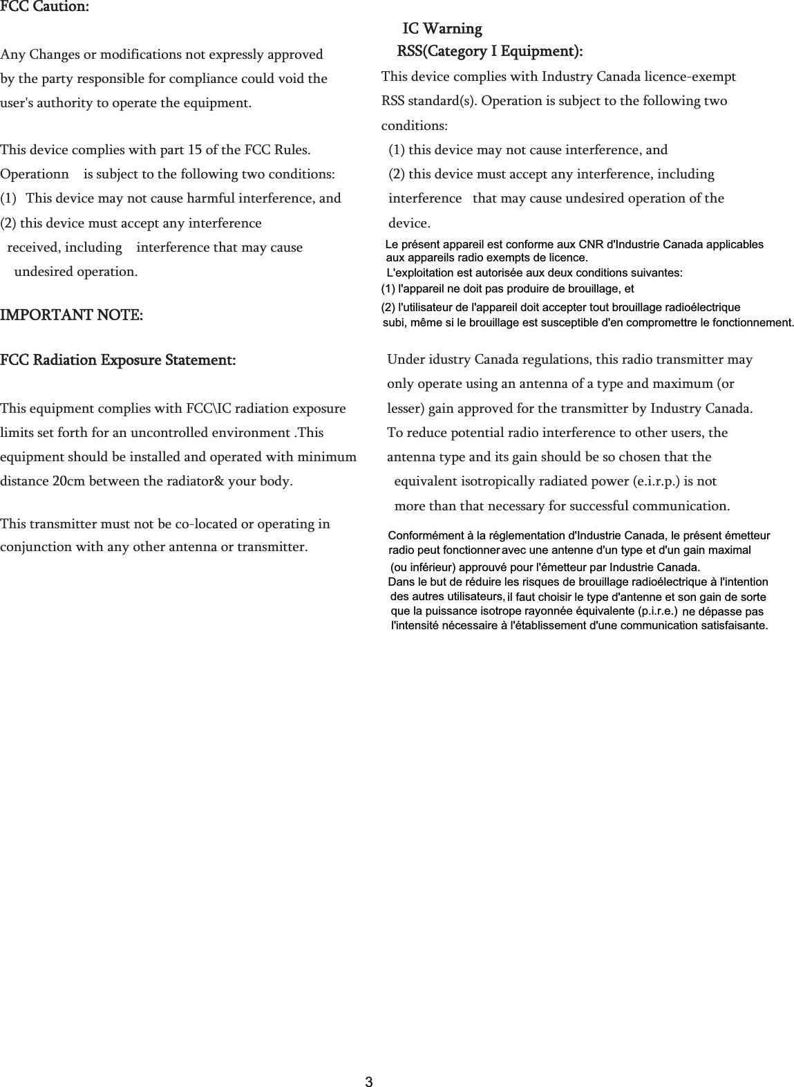 FFCC Caution:   Any Changes or modifications not expressly approved   by the party responsible for compliance could void the   user&apos;s authority to operate the equipment.     This device complies with part 15 of the FCC Rules.   Operationn    is subject to the following two conditions:   (1) This device may not cause harmful interference, and (2) this device must accept any interference   received, including    interference that may cause   undesired operation.                                       IMPORTANT NOTE:     FCC Radiation Exposure Statement:     This equipment complies with FCC\IC radiation exposure limits set forth for an uncontrolled environment .This   equipment should be installed and operated with minimum distance 20cm between the radiator&amp; your body.     This transmitter must not be co-located or operating in conjunction with any other antenna or transmitter.       IC Warning RSS(Category I Equipment): This device complies with Industry Canada licence-exempt RSS standard(s). Operation is subject to the following two conditions:   (1) this device may not cause interference, and   (2) this device must accept any interference, including   interference   that may cause undesired operation of the   device. Under idustry Canada regulations, this radio transmitter may   only operate using an antenna of a type and maximum (or   lesser) gain approved for the transmitter by Industry Canada.   To reduce potential radio interference to other users, the   antenna type and its gain should be so chosen that the   equivalent isotropically radiated power (e.i.r.p.) is not   more than that necessary for successful communication. Conformément à la réglementation d&apos;Industrie Canada, le présent émetteur avec une antenne d&apos;un type et d&apos;un gain maximalDans le but de réduire les risques de brouillage radioélectrique à l&apos;intention il faut choisir le type d&apos;antenne et son gain de sortene dépasse pasradio peut fonctionner  (ou inférieur) approuvé pour l&apos;émetteur par Industrie Canada. des autres utilisateurs,  que la puissance isotrope rayonnée équivalente (p.i.r.e.)  l&apos;intensité nécessaire à l&apos;établissement d&apos;une communication satisfaisante.Le présent appareil est conforme aux CNR d&apos;Industrie Canada applicablesL&apos;exploitation est autorisée aux deux conditions suivantes: (1) l&apos;appareil ne doit pas produire de brouillage, et (2) l&apos;utilisateur de l&apos;appareil doit accepter tout brouillage radioélectrique  aux appareils radio exempts de licence. subi, même si le brouillage est susceptible d&apos;en compromettre le fonctionnement.3