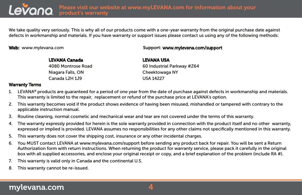 We take quality very seriously. This is why all of our products come with a one-year warranty from the original purchase date against defects in workmanship and materials. If you have warranty or support issues please contact us using any of the following methods:Web:  www.mylevana.com                                  Support: www.mylevana.com/support                        LEVANA Canada                                              LEVANA USA              4080 Montrose Road                                       60 Industrial Parkway #Z64                     Niagara Falls, ON                                  Cheektowaga NY               Canada L2H 1J9                                  USA 14227Warranty Terms1. LEVANA® products are guaranteed for a period of one year from the date of purchase against defects in workmanship and materials. This warranty is limited to the repair,  replacement or refund of the purchase price at LEVANA’s option. 2.  This warranty becomes void if the product shows evidence of having been misused, mishandled or tampered with contrary to the applicable instruction manual. 3.  Routine cleaning, normal cosmetic and mechanical wear and tear are not covered under the terms of this warranty. 4.  The warranty expressly provided for herein is the sole warranty provided in connection with the product itself and no other  warranty,  expressed or implied is provided. LEVANA assumes no responsibilities for any other claims not speciﬁcally mentioned in this warranty. 5.  This warranty does not cover the shipping cost, insurance or any other incidental charges. 6.  You MUST contact LEVANA at www.mylevana.com/support before sending any product back for repair. You will be sent a Return Authorization form with return instructions. When returning the product for warranty service, please pack it carefully in the original box with all supplied accessories, and enclose your original receipt or copy, and a brief explanation of the problem (include RA #). 7.  This warranty is valid only in Canada and the continental U.S.8.  This warranty cannot be re-issued.Please visit our website at www.myLEVANA.com for information about your product’s warranty4mylevana.com