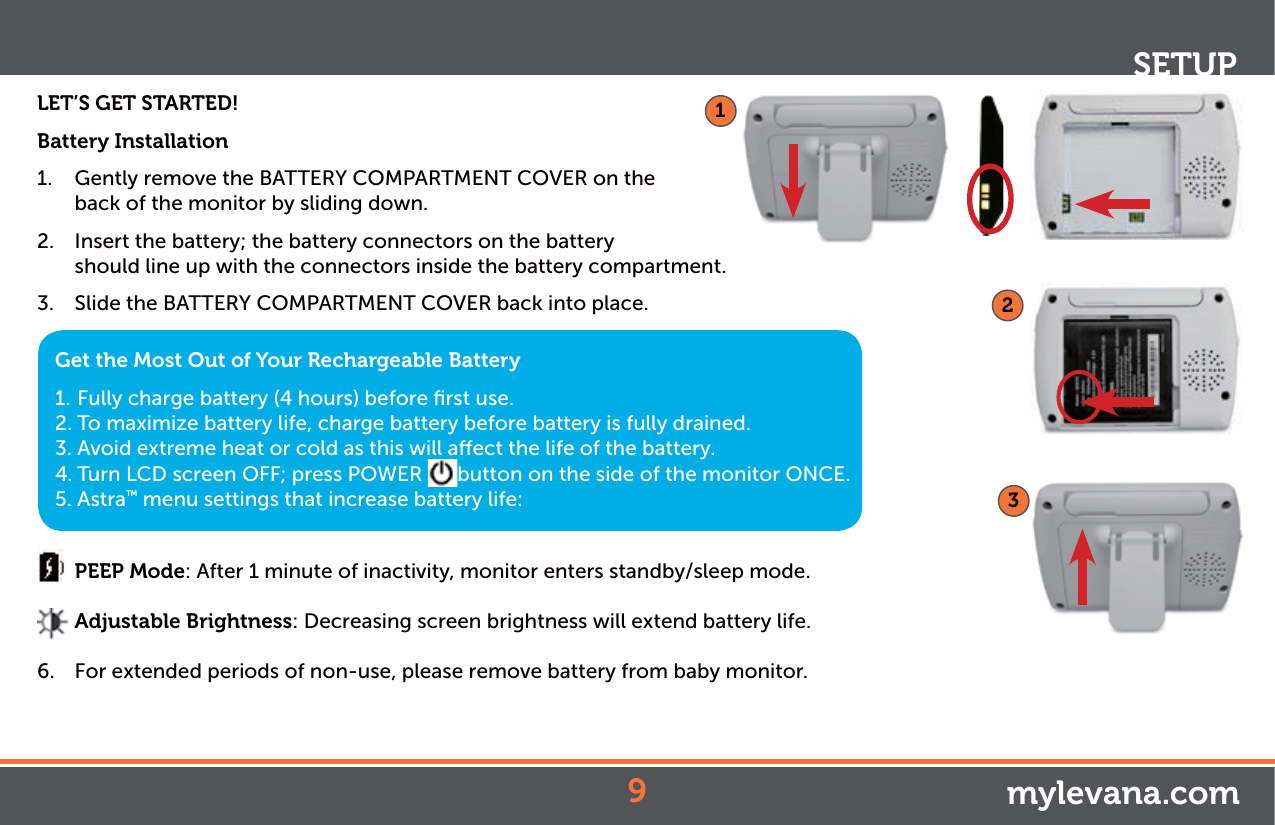 LET’S GET STARTED!Battery Installation1.  Gently remove the BATTERY COMPARTMENT COVER on the back of the monitor by sliding down. 2.  Insert the battery; the battery connectors on the battery    should line up with the connectors inside the battery compartment.3.  Slide the BATTERY COMPARTMENT COVER back into place.  PEEP Mode: After 1 minute of inactivity, monitor enters standby/sleep mode.  Adjustable Brightness: Decreasing screen brightness will extend battery life.6.  For extended periods of non-use, please remove battery from baby monitor.SETUPGet the Most Out of Your Rechargeable Battery1. Fully charge battery (4 hours) before ﬁrst use.2. To maximize battery life, charge battery before battery is fully drained.3. Avoid extreme heat or cold as this will aect the life of the battery.4. Turn LCD screen OFF; press POWER  button on the side of the monitor ONCE.5. Astra™ menu settings that increase battery life:mylevana.com923