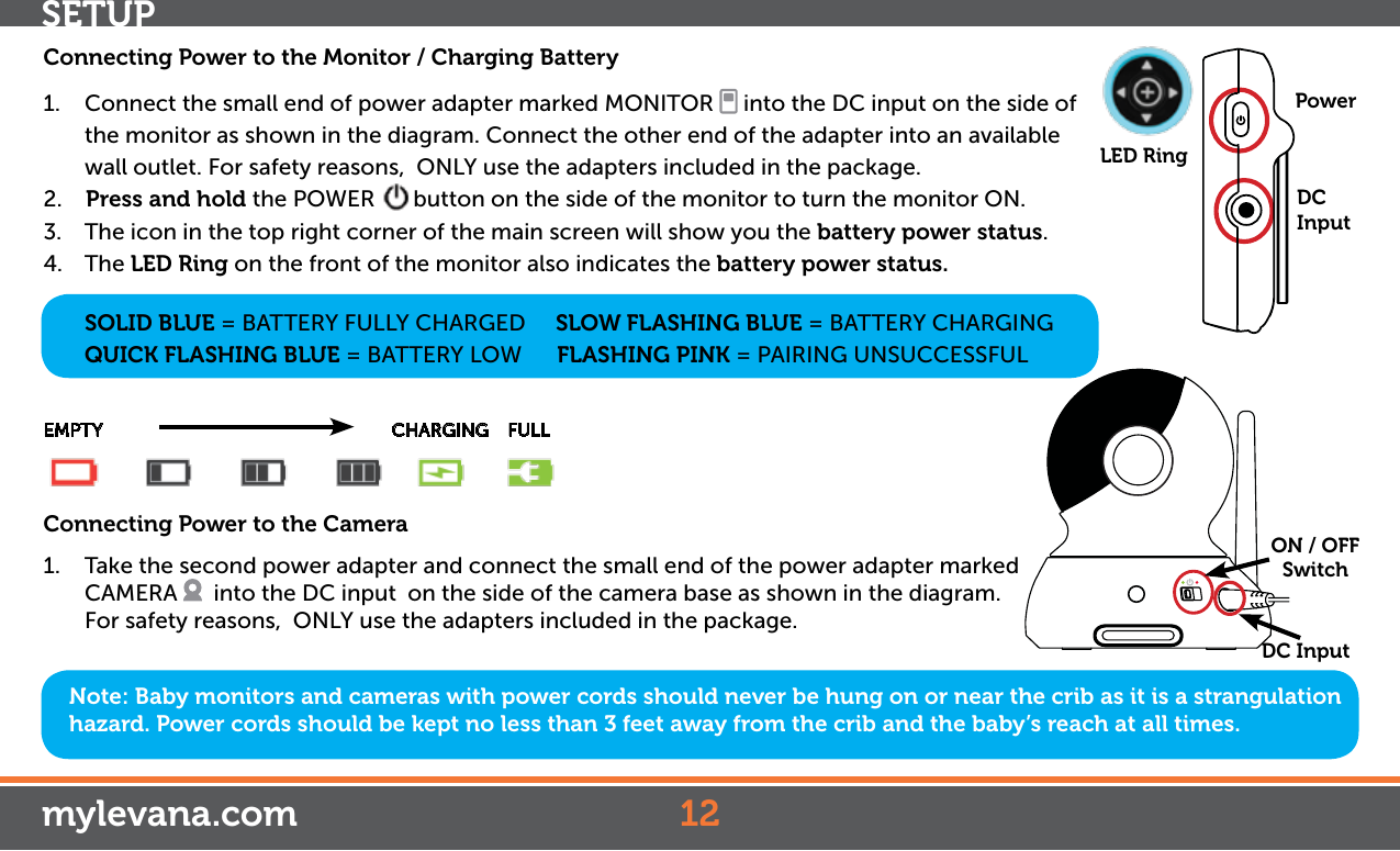 Note: Baby monitors and cameras with power cords should never be hung on or near the crib as it is a strangulation hazard. Power cords should be kept no less than 3 feet away from the crib and the baby’s reach at all times.Connecting Power to the Monitor / Charging Battery1.  Connect the small end of power adapter marked MONITOR   into the DC input on the side of the monitor as shown in the diagram. Connect the other end of the adapter into an available wall outlet. For safety reasons,  ONLY use the adapters included in the package.2.    Press and hold the POWER  button on the side of the monitor to turn the monitor ON.3.  The icon in the top right corner of the main screen will show you the battery power status.4. The LED Ring on the front of the monitor also indicates the battery power status.   SOLID BLUE = BATTERY FULLY CHARGED     SLOW FLASHING BLUE = BATTERY CHARGING  QUICK FLASHING BLUE = BATTERY LOW      FLASHING PINK = PAIRING UNSUCCESSFULEMPTY                      CHARGING    FULLConnecting Power to the Camera1.  Take the second power adapter and connect the small end of the power adapter marked CAMERA    into the DC input  on the side of the camera base as shown in the diagram. For safety reasons,  ONLY use the adapters included in the package.  ON / OFFSwitchDC InputLED Ring12mylevana.comDC InputPowerSETUP