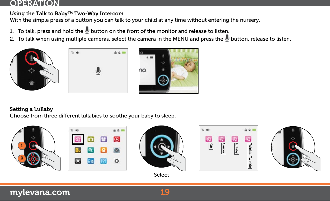 Using the Talk to Baby™ Two-Way Intercom With the simple press of a button you can talk to your child at any time without entering the nursery. 1.  To talk, press and hold the   button on the front of the monitor and release to listen.2.  To talk when using multiple cameras, select the camera in the MENU and press the   button, release to listen.OPERATION19mylevana.comSetting a LullabyChoose from three dierent lullabies to soothe your baby to sleep. OCanonLullabyTwinkle, Twinkle12Select