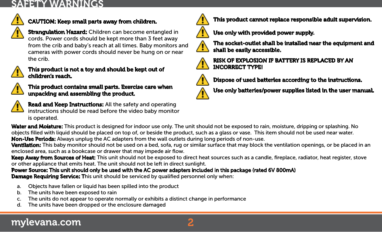  CAUTION: Keep small parts away from children.  Strangulation Hazard: Children can become entangled in cords. Power cords should be kept more than 3 feet away from the crib and baby’s reach at all times. Baby monitors and cameras with power cords should never be hung on or near the crib. This product is not a toy and should be kept out of children’s reach.  This product contains small parts. Exercise care when unpacking and assembling the product.   Read and Keep Instructions: All the safety and operating instructions should be read before the video baby monitor  is operated. This product cannot replace responsible adult supervision.  Use only with provided power supply.  The socket-outlet shall be installed near the equipment and shall be easily accessible.  RISK OF EXPLOSION IF BATTERY IS REPLACED BY AN INCORRECT TYPE!  Dispose of used batteries according to the instructions.  Use only batteries/power supplies listed in the user manual.2SAFETY WARNINGSWater and Moisture: This product is designed for indoor use only. The unit should not be exposed to rain, moisture, dripping or splashing. No objects ﬁlled with liquid should be placed on top of, or beside the product, such as a glass or vase.  This item should not be used near water.Non-Use Periods: Always unplug the AC adapters from the wall outlets during long periods of non-use.Ventilation: This baby monitor should not be used on a bed, sofa, rug or similar surface that may block the ventilation openings, or be placed in an enclosed area, such as a bookcase or drawer that may impede air ﬂow.Keep Away from Sources of Heat: This unit should not be exposed to direct heat sources such as a candle, ﬁreplace, radiator, heat register, stove or other appliance that emits heat. The unit should not be left in direct sunlight.Power Source: This unit should only be used with the AC power adapters included in this package (rated 6V 800mA)Damage Requiring Service: This unit should be serviced by qualiﬁed personnel only when:a.  Objects have fallen or liquid has been spilled into the productb.  The units have been exposed to rainc.  The units do not appear to operate normally or exhibits a distinct change in performanced.  The units have been dropped or the enclosure damagedmylevana.com