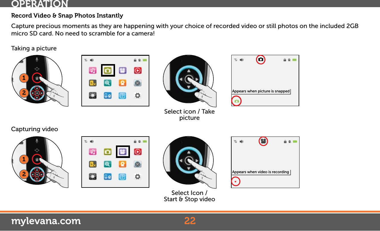 OPERATIONmylevana.comRecord Video &amp; Snap Photos InstantlyCapture precious moments as they are happening with your choice of recorded video or still photos on the included 2GB micro SD card. No need to scramble for a camera! Taking a picture12Select icon / Take picture12Select Icon /   Start &amp; Stop videoCapturing videoAppears when picture is snappedAppears when video is recording22