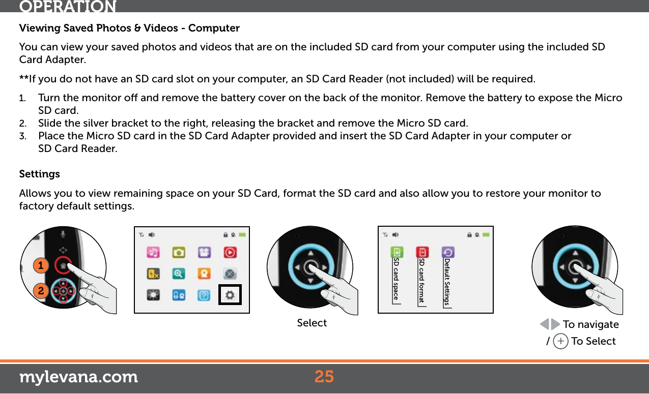 Viewing Saved Photos &amp; Videos - ComputerYou can view your saved photos and videos that are on the included SD card from your computer using the included SD Card Adapter.**If you do not have an SD card slot on your computer, an SD Card Reader (not included) will be required.1.  Turn the monitor o and remove the battery cover on the back of the monitor. Remove the battery to expose the Micro SD card.2.  Slide the silver bracket to the right, releasing the bracket and remove the Micro SD card.3.  Place the Micro SD card in the SD Card Adapter provided and insert the SD Card Adapter in your computer or    SD Card Reader.SettingsAllows you to view remaining space on your SD Card, format the SD card and also allow you to restore your monitor to factory default settings.12SelectSD card spaceSD card formatDefault Settings To navigate /  + To SelectOPERATIONmylevana.com 25