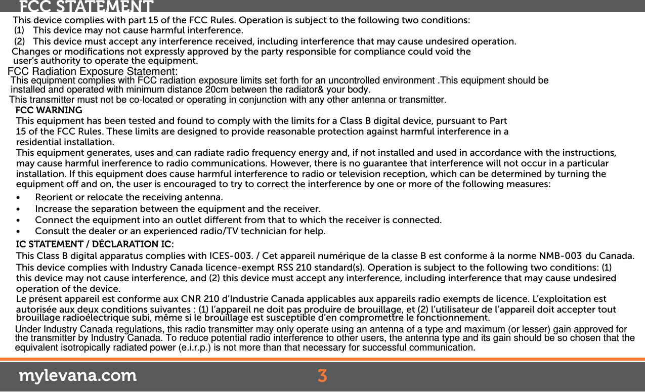 This device complies with part 15 of the FCC Rules. Operation is subject to the following two conditions:(1)   This device may not cause harmful interference.(2)   This device must accept any interference received, including interference that may cause undesired operation.FCC WARNINGThis equipment has been tested and found to comply with the limits for a Class B digital device, pursuant to Part 15 of the FCC Rules. These limits are designed to provide reasonable protection against harmful interference in a residential installation. This equipment generates, uses and can radiate radio frequency energy and, if not installed and used in accordance with the instructions, may cause harmful inerference to radio communications. However, there is no guarantee that interference will not occur in a particular installation. If this equipment does cause harmful interference to radio or television reception, which can be determined by turning the equipment o and on, the user is encouraged to try to correct the interference by one or more of the following measures:• Reorient or relocate the receiving antenna.• Increase the separation between the equipment and the receiver.• Connect the equipment into an outlet dierent from that to which the receiver is connected.• Consult the dealer or an experienced radio/TV technician for help.IC STATEMENT / DÉCLARATION IC:This Class B digital apparatus complies with ICES-003. / Cet appareil numérique de la classe B est conforme à la norme NMB-003  du Canada. This device complies with Industry Canada licence-exempt RSS 210 standard(s). Operation is subject to the following two conditions: (1) this device may not cause interference, and (2) this device must accept any interference, including interference that may cause undesired operation of the device.Le présent appareil est conforme aux CNR 210 d’Industrie Canada applicables aux appareils radio exempts de licence. L’exploitation est autorisée aux deux conditions suivantes : (1) l’appareil ne doit pas produire de brouillage, et (2) l’utilisateur de l’appareil doit accepter tout brouillage radioélectrique subi, même si le brouillage est susceptible d’en compromettre le fonctionnement.Changes or modiﬁcations not expressly approved by the party responsible for compliance could void theuser’s authority to operate the equipment.3FCC STATEMENTmylevana.comFCC Radiation Exposure Statement: This equipment complies with FCC radiation exposure limits set forth for an uncontrolled environment .This equipment should be installed and operated with minimum distance 20cm between the radiator&amp; your body.  This transmitter must not be co-located or operating in conjunction with any other antenna or transmitter.Under Industry Canada regulations, this radio transmitter may only operate using an antenna of a type and maximum (or lesser) gain approved for the transmitter by Industry Canada. To reduce potential radio interference to other users, the antenna type and its gain should be so chosen that the equivalent isotropically radiated power (e.i.r.p.) is not more than that necessary for successful communication.