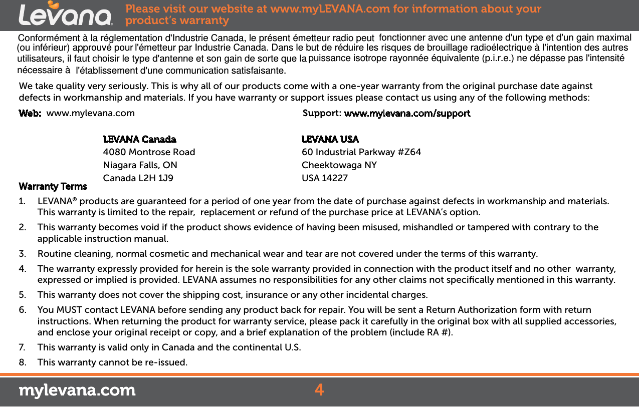 We take quality very seriously. This is why all of our products come with a one-year warranty from the original purchase date against defects in workmanship and materials. If you have warranty or support issues please contact us using any of the following methods:Web:  www.mylevana.com                                  Support: www.mylevana.com/support                        LEVANA Canada                                              LEVANA USA              4080 Montrose Road                                       60 Industrial Parkway #Z64                     Niagara Falls, ON                                  Cheektowaga NY               Canada L2H 1J9                                  USA 14227Warranty Terms1.  LEVANA® products are guaranteed for a period of one year from the date of purchase against defects in workmanship and materials. This warranty is limited to the repair,  replacement or refund of the purchase price at LEVANA’s option. 2.  This warranty becomes void if the product shows evidence of having been misused, mishandled or tampered with contrary to the applicable instruction manual. 3.  Routine cleaning, normal cosmetic and mechanical wear and tear are not covered under the terms of this warranty. 4.  The warranty expressly provided for herein is the sole warranty provided in connection with the product itself and no other  warranty,  expressed or implied is provided. LEVANA assumes no responsibilities for any other claims not speciﬁcally mentioned in this warranty. 5.  This warranty does not cover the shipping cost, insurance or any other incidental charges. 6.  You MUST contact LEVANA before sending any product back for repair. You will be sent a Return Authorization form with return instructions. When returning the product for warranty service, please pack it carefully in the original box with all supplied accessories, and enclose your original receipt or copy, and a brief explanation of the problem (include RA #). 7.  This warranty is valid only in Canada and the continental U.S.8.  This warranty cannot be re-issued.mylevana.comPlease visit our website at www.myLEVANA.com for information about your product’s warranty4mylevana.comConformément à la réglementation d&apos;Industrie Canada, le présent émetteur radio peut fonctionner avec une antenne d&apos;un type et d&apos;un gain maximal (ou inférieur) approuvé pour l&apos;émetteur par Industrie Canada. Dans le but de réduire les risques de brouillage radioélectrique à l&apos;intention des autres utilisateurs, il faut choisir le type d&apos;antenne et son gain de sorte que la puissance isotrope rayonnée équivalente (p.i.r.e.) ne dépasse pas l&apos;intensité l&apos;établissement d&apos;une communication satisfaisante.nécessaire à