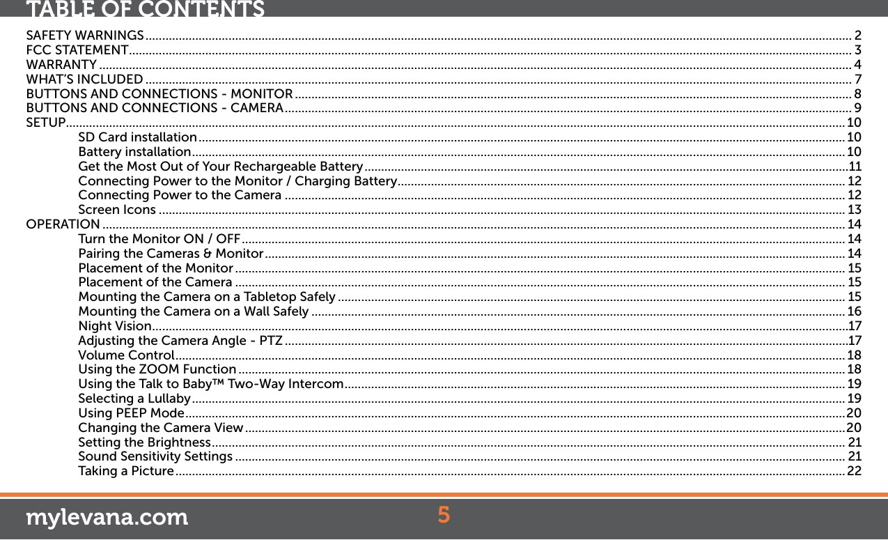 SAFETY WARNINGS ..................................................................................................................................................................................................................... 2FCC STATEMENT .......................................................................................................................................................................................................................... 3WARRANTY ................................................................................................................................................................................................................................... 4WHAT’S INCLUDED ..................................................................................................................................................................................................................... 7BUTTONS AND CONNECTIONS - MONITOR ........................................................................................................................................................................ 8BUTTONS AND CONNECTIONS - CAMERA ........................................................................................................................................................................... 9SETUP ........................................................................................................................................................................................................................................... 10SD Card installation ................................................................................................................................................................................................... 10Battery installation ..................................................................................................................................................................................................... 10Get the Most Out of Your Rechargeable Battery ..................................................................................................................................................11Connecting Power to the Monitor / Charging Battery ....................................................................................................................................... 12Connecting Power to the Camera ......................................................................................................................................................................... 12Screen Icons ............................................................................................................................................................................................................... 13OPERATION ................................................................................................................................................................................................................................ 14Turn the Monitor ON / OFF ...................................................................................................................................................................................... 14Pairing the Cameras &amp; Monitor ............................................................................................................................................................................... 14Placement of the Monitor ........................................................................................................................................................................................ 15Placement of the Camera ........................................................................................................................................................................................ 15Mounting the Camera on a Tabletop Safely ......................................................................................................................................................... 15Mounting the Camera on a Wall Safely ................................................................................................................................................................. 16Night Vision ..................................................................................................................................................................................................................17Adjusting the Camera Angle - PTZ ..........................................................................................................................................................................17Volume Control .......................................................................................................................................................................................................... 18Using the ZOOM Function ....................................................................................................................................................................................... 18Using the Talk to Baby™ Two-Way Intercom ....................................................................................................................................................... 19Selecting a Lullaby ..................................................................................................................................................................................................... 19Using PEEP Mode ....................................................................................................................................................................................................... 20Changing the Camera View .....................................................................................................................................................................................20Setting the Brightness ............................................................................................................................................................................................... 21Sound Sensitivity Settings ........................................................................................................................................................................................ 21Taking a Picture .......................................................................................................................................................................................................... 225mylevana.comTABLE OF CONTENTS