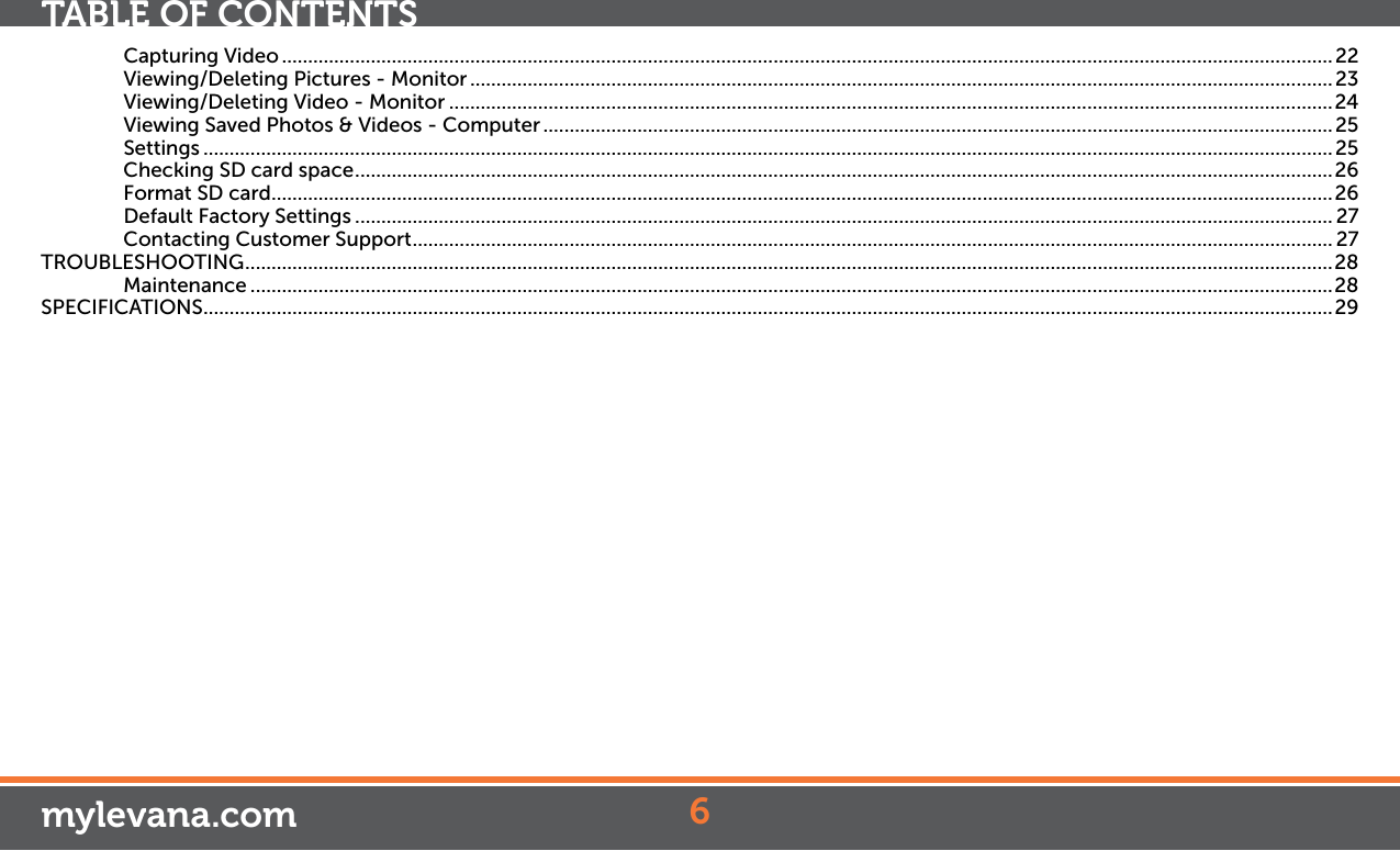 Capturing Video ......................................................................................................................................................................................................... 22Viewing/Deleting Pictures - Monitor ..................................................................................................................................................................... 23Viewing/Deleting Video - Monitor .........................................................................................................................................................................24Viewing Saved Photos &amp; Videos - Computer ....................................................................................................................................................... 25Settings ........................................................................................................................................................................................................................25Checking SD card space ...........................................................................................................................................................................................26Format SD card ...........................................................................................................................................................................................................26Default Factory Settings ........................................................................................................................................................................................... 27Contacting Customer Support ................................................................................................................................................................................ 27TROUBLESHOOTING ................................................................................................................................................................................................................ 28Maintenance ...............................................................................................................................................................................................................28SPECIFICATIONS ........................................................................................................................................................................................................................296mylevana.comTABLE OF CONTENTS