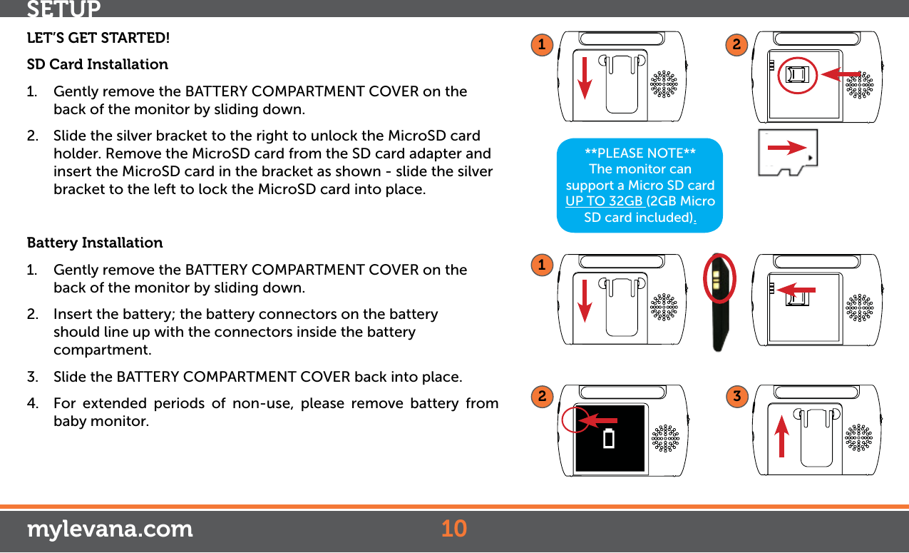 **PLEASE NOTE**The monitor can support a Micro SD card UP TO 32GB (2GB Micro SD card included).LET’S GET STARTED!SD Card Installation1.  Gently remove the BATTERY COMPARTMENT COVER on the back of the monitor by sliding down. 2.  Slide the silver bracket to the right to unlock the MicroSD card holder. Remove the MicroSD card from the SD card adapter and insert the MicroSD card in the bracket as shown - slide the silver bracket to the left to lock the MicroSD card into place.Battery Installation1.  Gently remove the BATTERY COMPARTMENT COVER on the back of the monitor by sliding down. 2.  Insert the battery; the battery connectors on the battery    should line up with the connectors inside the battery compartment.3.  Slide the BATTERY COMPARTMENT COVER back into place.4.  For extended periods of non-use, please remove battery from baby monitor.123mylevana.comSETUP1012