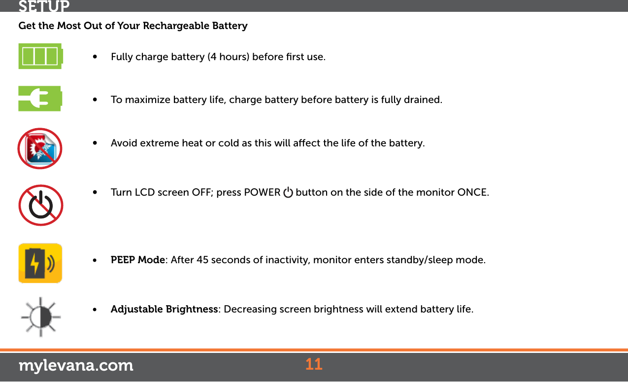 Get the Most Out of Your Rechargeable Battery• Fully charge battery (4 hours) before ﬁrst use.• To maximize battery life, charge battery before battery is fully drained.• Avoid extreme heat or cold as this will aect the life of the battery.• Turn LCD screen OFF; press POWER   button on the side of the monitor ONCE.• PEEP Mode: After 45 seconds of inactivity, monitor enters standby/sleep mode. • Adjustable Brightness: Decreasing screen brightness will extend battery life.11mylevana.comSETUP