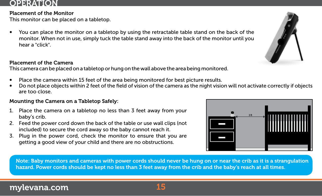 Placement of the MonitorThis monitor can be placed on a tabletop.•  You can place the monitor on a tabletop by using the retractable table stand on the back of the monitor. When not in use, simply tuck the table stand away into the back of the monitor until you hear a &quot;click&quot;.Placement of the CameraThis camera can be placed on a tabletop or hung on the wall above the area being monitored. •  Place the camera within 15 feet of the area being monitored for best picture results. •  Do not place objects within 2 feet of the ﬁeld of vision of the camera as the night vision will not activate correctly if objects are too close.Mounting the Camera on a Tabletop Safely:1.  Place the camera on a tabletop no less than 3 feet away from your baby’s crib.2.  Feed the power cord down the back of the table or use wall clips (not included) to secure the cord away so the baby cannot reach it.3.  Plug in the power cord, check the monitor to ensure that you are getting a good view of your child and there are no obstructions.Note: Baby monitors and cameras with power cords should never be hung on or near the crib as it is a strangulation hazard. Power cords should be kept no less than 3 feet away from the crib and the baby’s reach at all times.153 ftOPERATIONmylevana.com