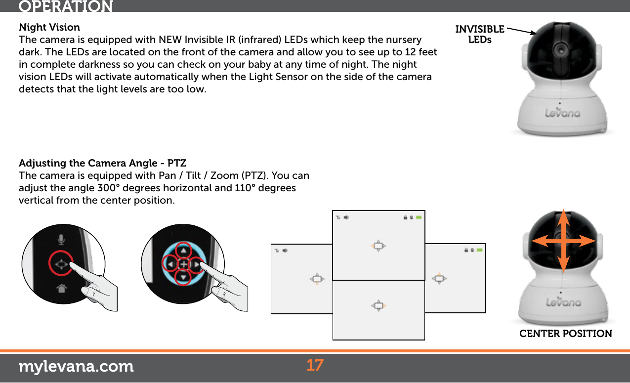 Night VisionThe camera is equipped with NEW Invisible IR (infrared) LEDs which keep the nursery dark. The LEDs are located on the front of the camera and allow you to see up to 12 feet in complete darkness so you can check on your baby at any time of night. The night vision LEDs will activate automatically when the Light Sensor on the side of the camera detects that the light levels are too low.AdjustingtheCameraAngle-PTZThe camera is equipped with Pan / Tilt / Zoom (PTZ). You can adjust the angle 300° degrees horizontal and 110° degrees vertical from the center position. INVISIBLE LEDsCENTER POSITION17OPERATIONmylevana.com