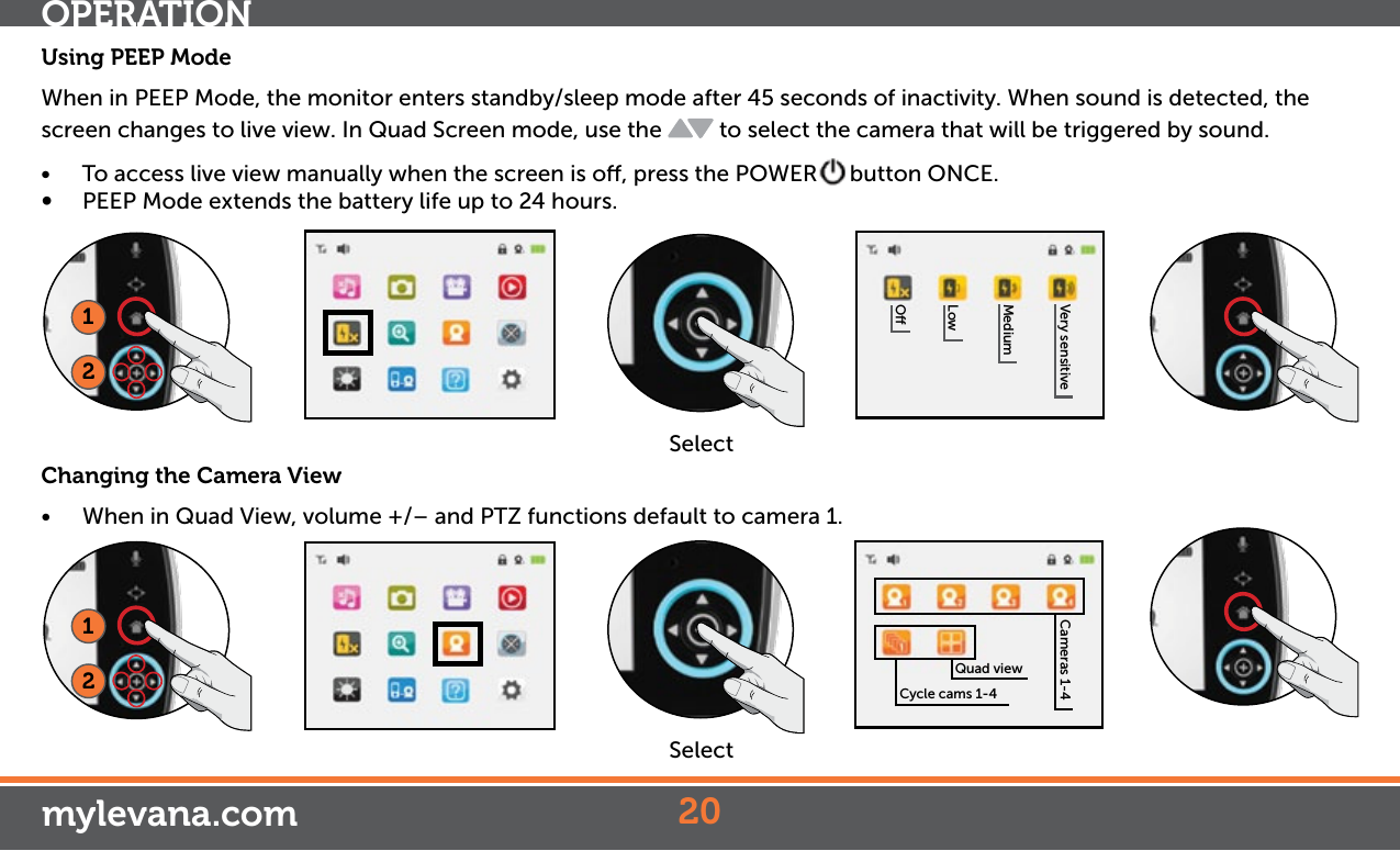 Using PEEP ModeWhen in PEEP Mode, the monitor enters standby/sleep mode after 45 seconds of inactivity. When sound is detected, the screen changes to live view. In Quad Screen mode, use the   to select the camera that will be triggered by sound. • To access live view manually when the screen is o, press the POWER button ONCE.• PEEP Mode extends the battery life up to 24 hours. Changing the Camera View• When in Quad View, volume +/– and PTZ functions default to camera 1. 20OLowMediumVery sensitive Cameras 1-4Quad viewCycle cams 1-412Select12SelectOPERATIONmylevana.com