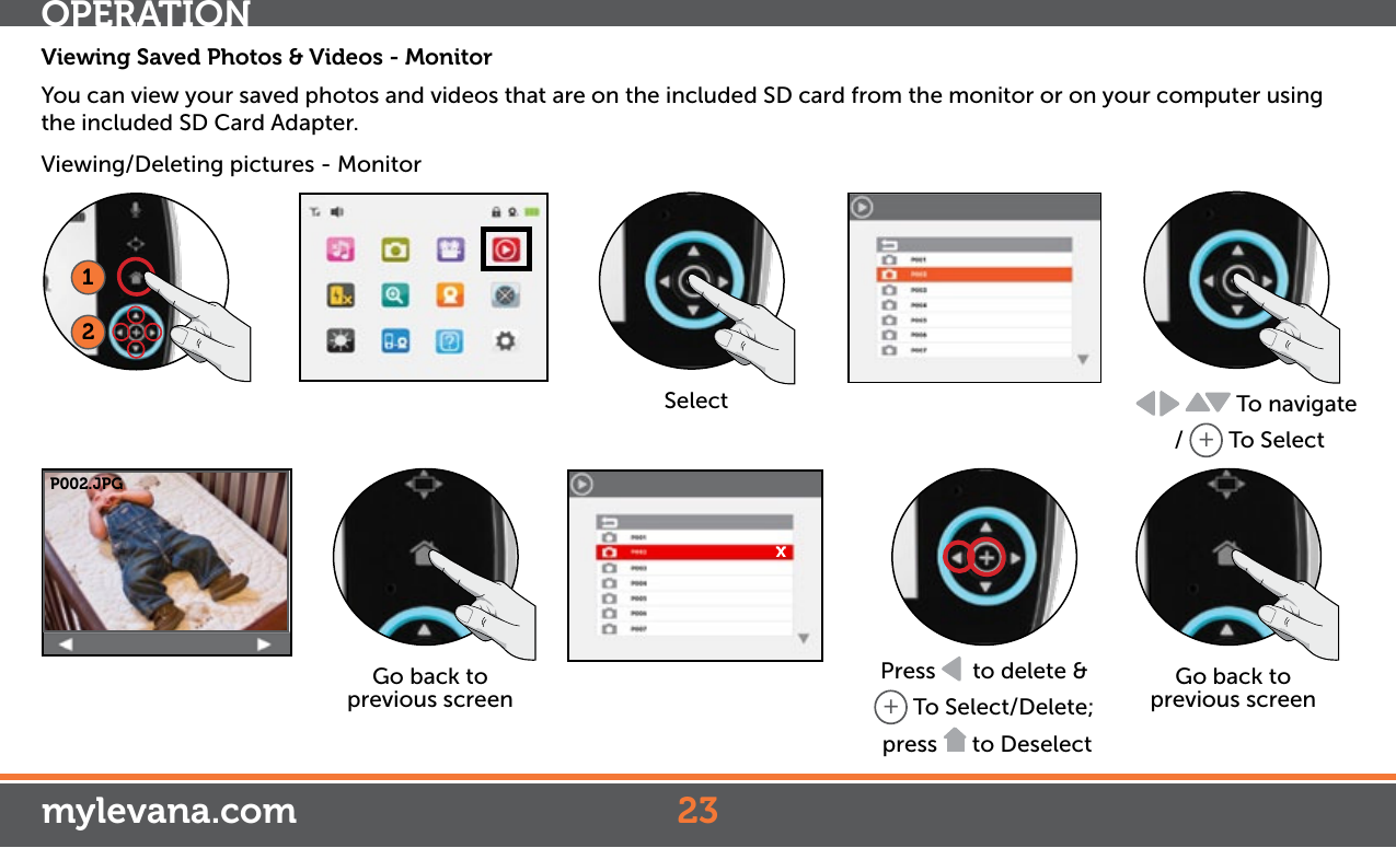 OPERATIONmylevana.comViewing Saved Photos &amp; Videos - MonitorYou can view your saved photos and videos that are on the included SD card from the monitor or on your computer using the included SD Card Adapter. Viewing/Deleting pictures - Monitor12Select  To navigate /  + To SelectGo back to previous screenP002.JPGxPress    to delete &amp; + To Select/Delete; press   to DeselectGo back to previous screen23
