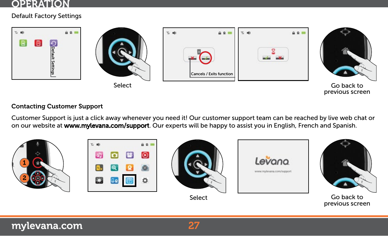 Default SettingsDefault Factory SettingsSelect Go back to previous screenCancels / Exits function12SelectContacting Customer SupportCustomer Support is just a click away whenever you need it! Our customer support team can be reached by live web chat or on our website at www.mylevana.com/support. Our experts will be happy to assist you in English, French and Spanish.Go back to previous screenOPERATIONmylevana.com 27