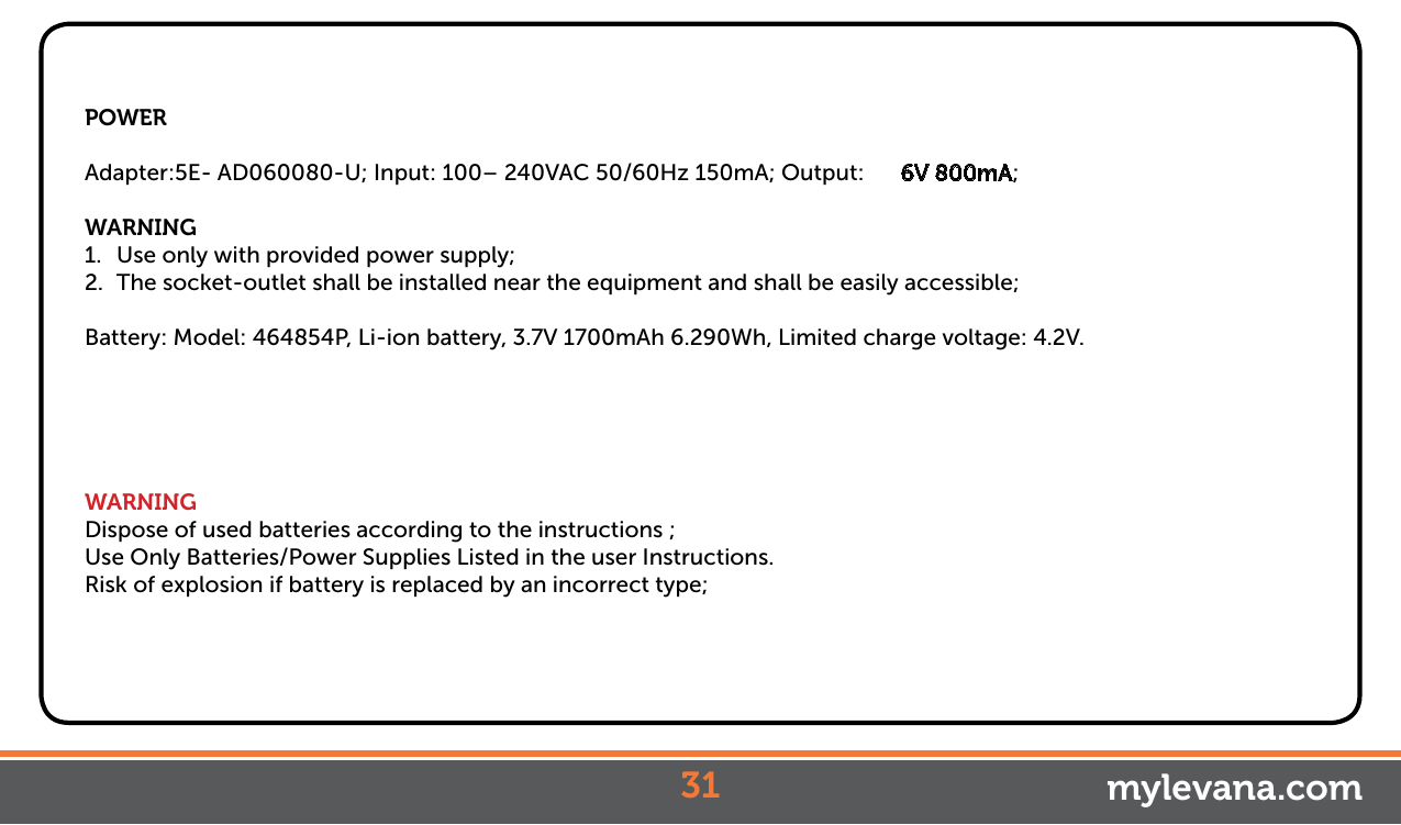 POWERAdapter:5E- AD060080-U; Input: 100– 240VAC 50/60Hz 150mA; Output:  6V 800mA;WARNING1.  Use only with provided power supply;2.  The socket-outlet shall be installed near the equipment and shall be easily accessible;Battery: Model: 464854P, Li-ion battery, 3.7V 1700mAh 6.290Wh, Limited charge voltage: 4.2V.WARNINGDispose of used batteries according to the instructions ;Use Only Batteries/Power Supplies Listed in the user Instructions.Risk of explosion if battery is replaced by an incorrect type;31 mylevana.com