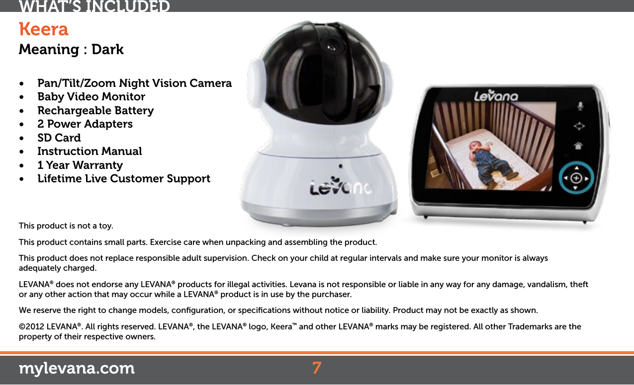 • Pan/Tilt/ZoomNightVisionCamera• BabyVideoMonitor• RechargeableBattery• 2PowerAdapters• SD Card• InstructionManual• 1YearWarranty• LifetimeLiveCustomerSupportThis product is not a toy.This product contains small parts. Exercise care when unpacking and assembling the product.This product does not replace responsible adult supervision. Check on your child at regular intervals and make sure your monitor is always adequately charged.LEVANA® does not endorse any LEVANA® products for illegal activities. Levana is not responsible or liable in any way for any damage, vandalism, theft or any other action that may occur while a LEVANA® product is in use by the purchaser.We reserve the right to change models, conﬁguration, or speciﬁcations without notice or liability. Product may not be exactly as shown.©2012 LEVANA®. All rights reserved. LEVANA®, the LEVANA® logo, Keera™ and other LEVANA® marks may be registered. All other Trademarks are the property of their respective owners.WHAT’S INCLUDED7mylevana.comKeeraMeaning : Dark