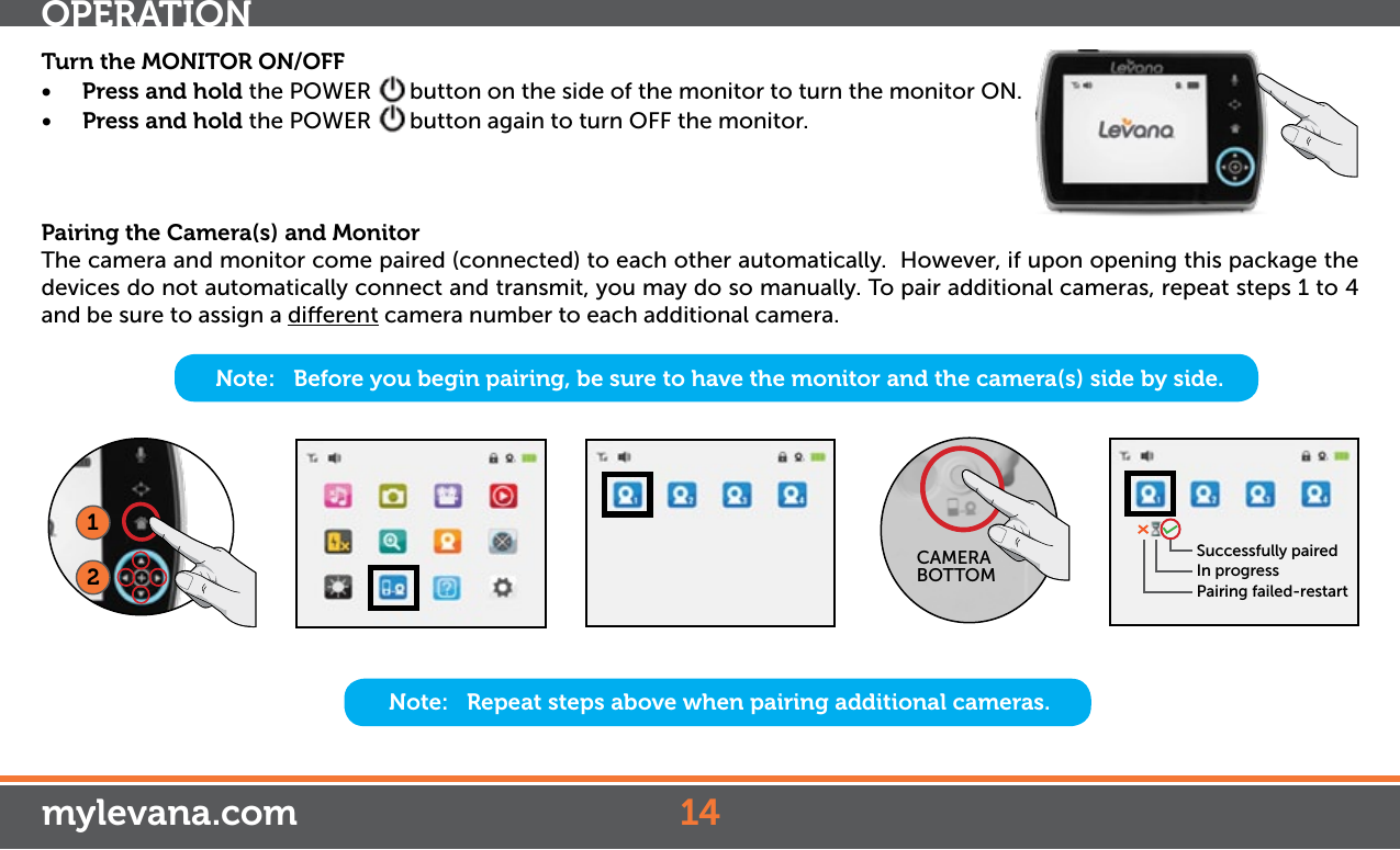 Note:   Before you begin pairing, be sure to have the monitor and the camera(s) side by side. OPERATION14mylevana.comTurn the MONITOR ON/OFF• Press and hold the POWER  button on the side of the monitor to turn the monitor ON.• Press and hold the POWER  button again to turn OFF the monitor.Pairing the Camera(s) and MonitorThe camera and monitor come paired (connected) to each other automatically.  However, if upon opening this package the devices do not automatically connect and transmit, you may do so manually. To pair additional cameras, repeat steps 1 to 4 and be sure to assign a dierent camera number to each additional camera.Note:   Repeat steps above when pairing additional cameras. Successfully pairedIn progressPairing failed-restart12CAMERA BOTTOM