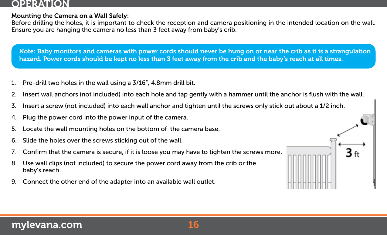 Mounting the Camera on a Wall Safely:Before drilling the holes, it is important to check the reception and camera positioning in the intended location on the wall. Ensure you are hanging the camera no less than 3 feet away from baby’s crib.1.  Pre-drill two holes in the wall using a 3/16”, 4.8mm drill bit.2.  Insert wall anchors (not included) into each hole and tap gently with a hammer until the anchor is ﬂush with the wall.3.  Insert a screw (not included) into each wall anchor and tighten until the screws only stick out about a 1/2 inch.4.  Plug the power cord into the power input of the camera.5.  Locate the wall mounting holes on the bottom of  the camera base.6.  Slide the holes over the screws sticking out of the wall.7.  Conﬁrm that the camera is secure, if it is loose you may have to tighten the screws more.8.  Use wall clips (not included) to secure the power cord away from the crib or the baby’s reach. 9.  Connect the other end of the adapter into an available wall outlet.Note: Baby monitors and cameras with power cords should never be hung on or near the crib as it is a strangulation hazard. Power cords should be kept no less than 3 feet away from the crib and the baby’s reach at all times.OPERATION16mylevana.com