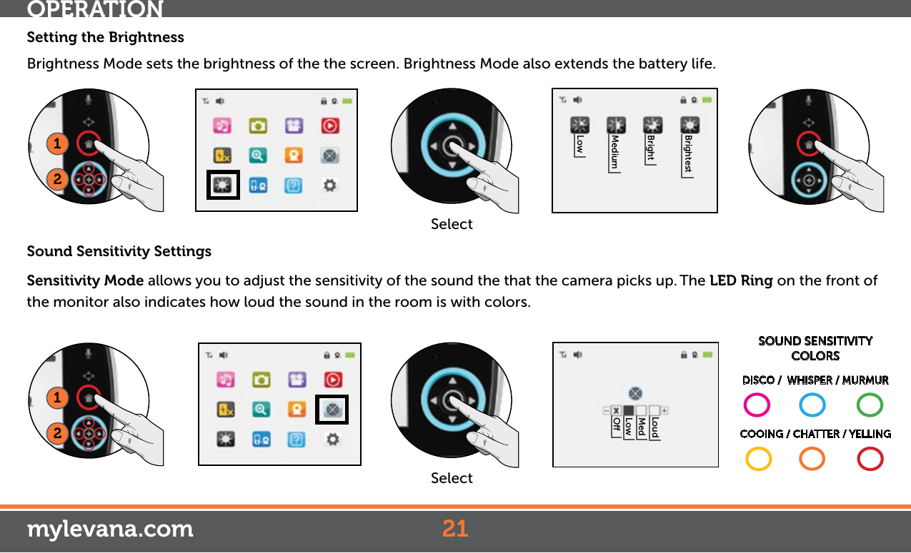 Setting the BrightnessBrightness Mode sets the brightness of the the screen. Brightness Mode also extends the battery life. Sound Sensitivity SettingsSensitivity Mode allows you to adjust the sensitivity of the sound the that the camera picks up. The LED Ring on the front of the monitor also indicates how loud the sound in the room is with colors. OPERATION21mylevana.com12SelectLowMediumBrightBrightest12SelectOLowMedLoudSOUND SENSITIVITY COLORS  DISCO /  WHISPER / MURMURCOOING / CHATTER / YELLING