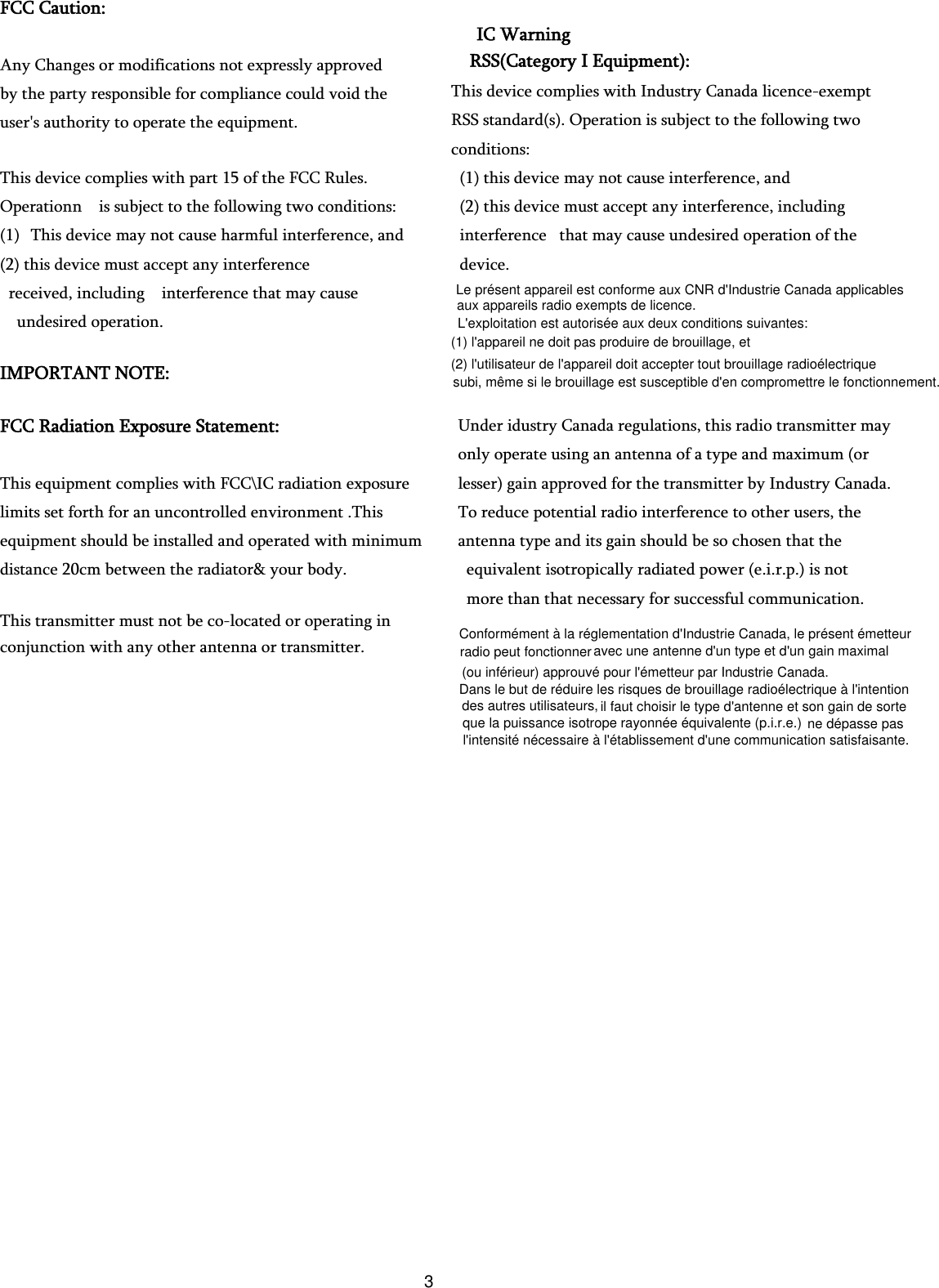 FCC Caution:   Any Changes or modifications not expressly approved   by the party responsible for compliance could void the   user&apos;s authority to operate the equipment.     This device complies with part 15 of the FCC Rules.   Operationn    is subject to the following two conditions:   (1) This device may not cause harmful interference, and (2) this device must accept any interference   received, including    interference that may cause   undesired operation.                                       IMPORTANT NOTE:     FCC Radiation Exposure Statement:     This equipment complies with FCC\IC radiation exposure limits set forth for an uncontrolled environment .This   equipment should be installed and operated with minimum distance 20cm between the radiator&amp; your body.     This transmitter must not be co-located or operating in conjunction with any other antenna or transmitter.       IC Warning RSS(Category I Equipment): This device complies with Industry Canada licence-exempt RSS standard(s). Operation is subject to the following two conditions:   (1) this device may not cause interference, and   (2) this device must accept any interference, including   interference   that may cause undesired operation of the   device. Under idustry Canada regulations, this radio transmitter may   only operate using an antenna of a type and maximum (or   lesser) gain approved for the transmitter by Industry Canada.   To reduce potential radio interference to other users, the   antenna type and its gain should be so chosen that the   equivalent isotropically radiated power (e.i.r.p.) is not   more than that necessary for successful communication. Conformément à la réglementation d&apos;Industrie Canada, le présent émetteur avec une antenne d&apos;un type et d&apos;un gain maximalDans le but de réduire les risques de brouillage radioélectrique à l&apos;intention il faut choisir le type d&apos;antenne et son gain de sortene dépasse pasradio peut fonctionner  (ou inférieur) approuvé pour l&apos;émetteur par Industrie Canada. des autres utilisateurs,  que la puissance isotrope rayonnée équivalente (p.i.r.e.)  l&apos;intensité nécessaire à l&apos;établissement d&apos;une communication satisfaisante.Le présent appareil est conforme aux CNR d&apos;Industrie Canada applicablesL&apos;exploitation est autorisée aux deux conditions suivantes: (1) l&apos;appareil ne doit pas produire de brouillage, et (2) l&apos;utilisateur de l&apos;appareil doit accepter tout brouillage radioélectrique  aux appareils radio exempts de licence. subi, même si le brouillage est susceptible d&apos;en compromettre le fonctionnement.3