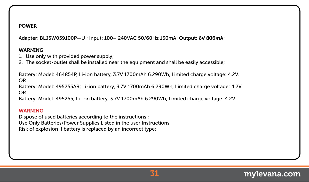 POWERAdapter: BLJ5W059100P—U ; Input: 100– 240VAC 50/60Hz 150mA; Output: 6V 800mA;WARNING1.  Use only with provided power supply;2.  The socket-outlet shall be installed near the equipment and shall be easily accessible;Battery: Model: 464854P, Li-ion battery, 3.7V 1700mAh 6.290Wh, Limited charge voltage: 4.2V.ORBattery: Model: 495255AR; Li-ion battery, 3.7V 1700mAh 6.290Wh, Limited charge voltage: 4.2V.ORBattery: Model: 495255; Li-ion battery, 3.7V 1700mAh 6.290Wh, Limited charge voltage: 4.2V.WARNINGDispose of used batteries according to the instructions ;Use Only Batteries/Power Supplies Listed in the user Instructions.Risk of explosion if battery is replaced by an incorrect type;31 mylevana.com