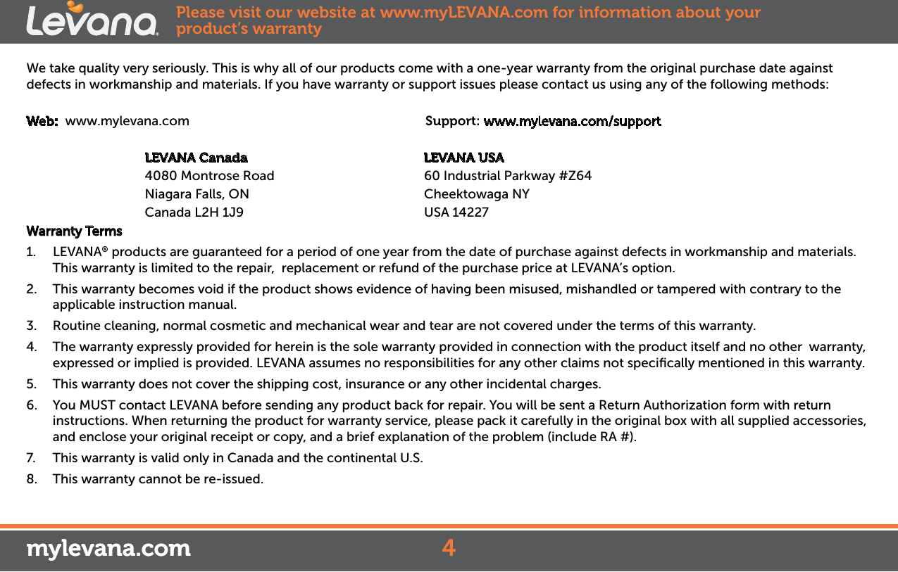 We take quality very seriously. This is why all of our products come with a one-year warranty from the original purchase date against defects in workmanship and materials. If you have warranty or support issues please contact us using any of the following methods:Web:  www.mylevana.com                                  Support: www.mylevana.com/support                        LEVANA Canada                                              LEVANA USA              4080 Montrose Road                                       60 Industrial Parkway #Z64                     Niagara Falls, ON                                  Cheektowaga NY               Canada L2H 1J9                                  USA 14227Warranty Terms1.  LEVANA® products are guaranteed for a period of one year from the date of purchase against defects in workmanship and materials. This warranty is limited to the repair,  replacement or refund of the purchase price at LEVANA’s option. 2.  This warranty becomes void if the product shows evidence of having been misused, mishandled or tampered with contrary to the applicable instruction manual. 3.  Routine cleaning, normal cosmetic and mechanical wear and tear are not covered under the terms of this warranty. 4.  The warranty expressly provided for herein is the sole warranty provided in connection with the product itself and no other  warranty,  expressed or implied is provided. LEVANA assumes no responsibilities for any other claims not speciﬁcally mentioned in this warranty. 5.  This warranty does not cover the shipping cost, insurance or any other incidental charges. 6.  You MUST contact LEVANA before sending any product back for repair. You will be sent a Return Authorization form with return instructions. When returning the product for warranty service, please pack it carefully in the original box with all supplied accessories, and enclose your original receipt or copy, and a brief explanation of the problem (include RA #). 7.  This warranty is valid only in Canada and the continental U.S.8.  This warranty cannot be re-issued.mylevana.comPlease visit our website at www.myLEVANA.com for information about your product’s warranty4mylevana.com