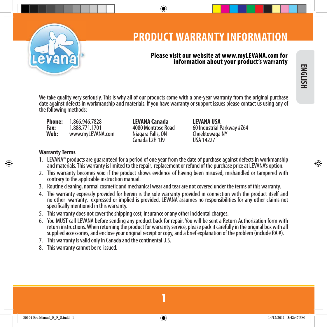 We take quality very seriously. This is why all of our products come with a one-year warranty from the original purchase date against defects in workmanship and materials. If you have warranty or support issues please contact us using any of the following methods: Phone:   1.866.946.7828  LEVANA Canada  LEVANA USAFax:  1.888.771.1701  4080 Montrose Road  60 Industrial Parkway #Z64Web:   www.myLEVANA.com  Niagara Falls, ON  Cheektowaga NY     Canada L2H 1J9  USA 14227Warranty Terms1.  LEVANA® products are guaranteed for a period of one year from the date of purchase against defects in workmanship and materials. This warranty is limited to the repair,  replacement or refund of the purchase price at LEVANA’s option. 2.  This warranty becomes void if the product shows evidence of having been misused, mishandled or tampered with contrary to the applicable instruction manual. 3.  Routine cleaning, normal cosmetic and mechanical wear and tear are not covered under the terms of this warranty. 4.  The warranty expressly provided for herein is the sole warranty provided in connection with the product itself and no other  warranty,  expressed or implied is provided. LEVANA assumes no responsibilities for any other claims not specically mentioned in this warranty. 5.  This warranty does not cover the shipping cost, insurance or any other incidental charges. 6.  You MUST call LEVANA before sending any product back for repair. You will be sent a Return Authorization form with return instructions. When returning the product for warranty service, please pack it carefully in the original box with all supplied accessories, and enclose your original receipt or copy, and a brief explanation of the problem (include RA #). 7.  This warranty is valid only in Canada and the continental U.S.8.  This warranty cannot be re-issued.PRODUCT WARRANTY INFORMATIONPlease visit our website at www.myLEVANA.com for information about your product’s warranty ENGLISH(UD0DQXDOB(B)B6LQGG 30