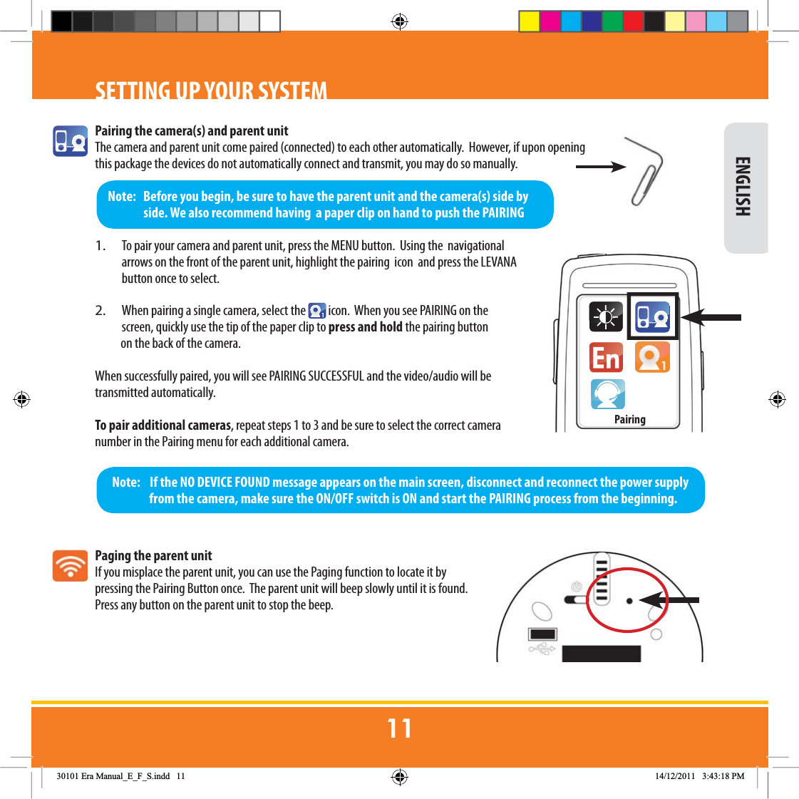 Pairing the camera(s) and parent unitThe camera and parent unit come paired (connected) to each other automatically.  However, if upon opening this package the devices do not automatically connect and transmit, you may do so manually.1.  To pair your camera and parent unit, press the MENU button.  Using the  navigational arrows on the front of the parent unit, highlight the pairing  icon  and press the LEVANA button once to select.  2.  When pairing a single camera, select the   icon.  When you see PAIRING on the screen, quickly use the tip of the paper clip to press and hold the pairing button            on the back of the camera. When successfully paired, you will see PAIRING SUCCESSFUL and the video/audio will be transmitted automatically. To pair additional cameras, repeat steps 1 to 3 and be sure to select the correct camera number in the Pairing menu for each additional camera.   Paging the parent unit If you misplace the parent unit, you can use the Paging function to locate it by pressing the Pairing Button once.  The parent unit will beep slowly until it is found.  Press any button on the parent unit to stop the beep.SETTING UP YOUR SYSTEMNote:    If the NO DEVICE FOUND message appears on the main screen, disconnect and reconnect the power supply from the camera, make sure the ON/OFF switch is ON and start the PAIRING process from the beginning.Note:   Before you begin, be sure to have the parent unit and the camera(s) side by side. We also recommend having  a paper clip on hand to push the PAIRING  ENGLISHPairing(UD0DQXDOB(B)B6LQGG 30