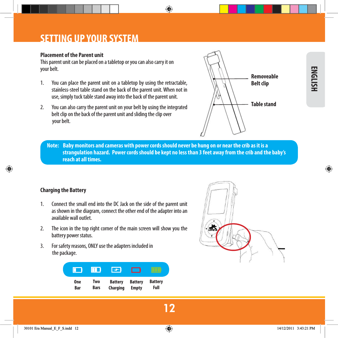 SETTING UP YOUR SYSTEMPlacement of the Parent unitThis parent unit can be placed on a tabletop or you can also carry it on your belt. 1.  You can place the parent unit on a tabletop by using the retractable, stainless-steel table stand on the back of the parent unit. When not in use, simply tuck table stand away into the back of the parent unit. 2.  You can also carry the parent unit on your belt by using the integrated belt clip on the back of the parent unit and sliding the clip over              your belt.Charging the Battery1.  Connect the small end into the DC Jack on the side of the parent unit as shown in the diagram, connect the other end of the adapter into an available wall outlet. 2.  The icon in the top right corner of the main screen will show you the battery power status.3.  For safety reasons, ONLY use the adapters included in             the package.Note:    Baby monitors and cameras with power cords should never be hung on or near the crib as it is a strangulation hazard.  Power cords should be kept no less than 3 feet away from the crib and the baby’s reach at all times.RemoveableBelt clipTable standBatteryChargingBatteryFullBatteryEmptyTwo BarsOne Bar ENGLISH(UD0DQXDOB(B)B6LQGG 30