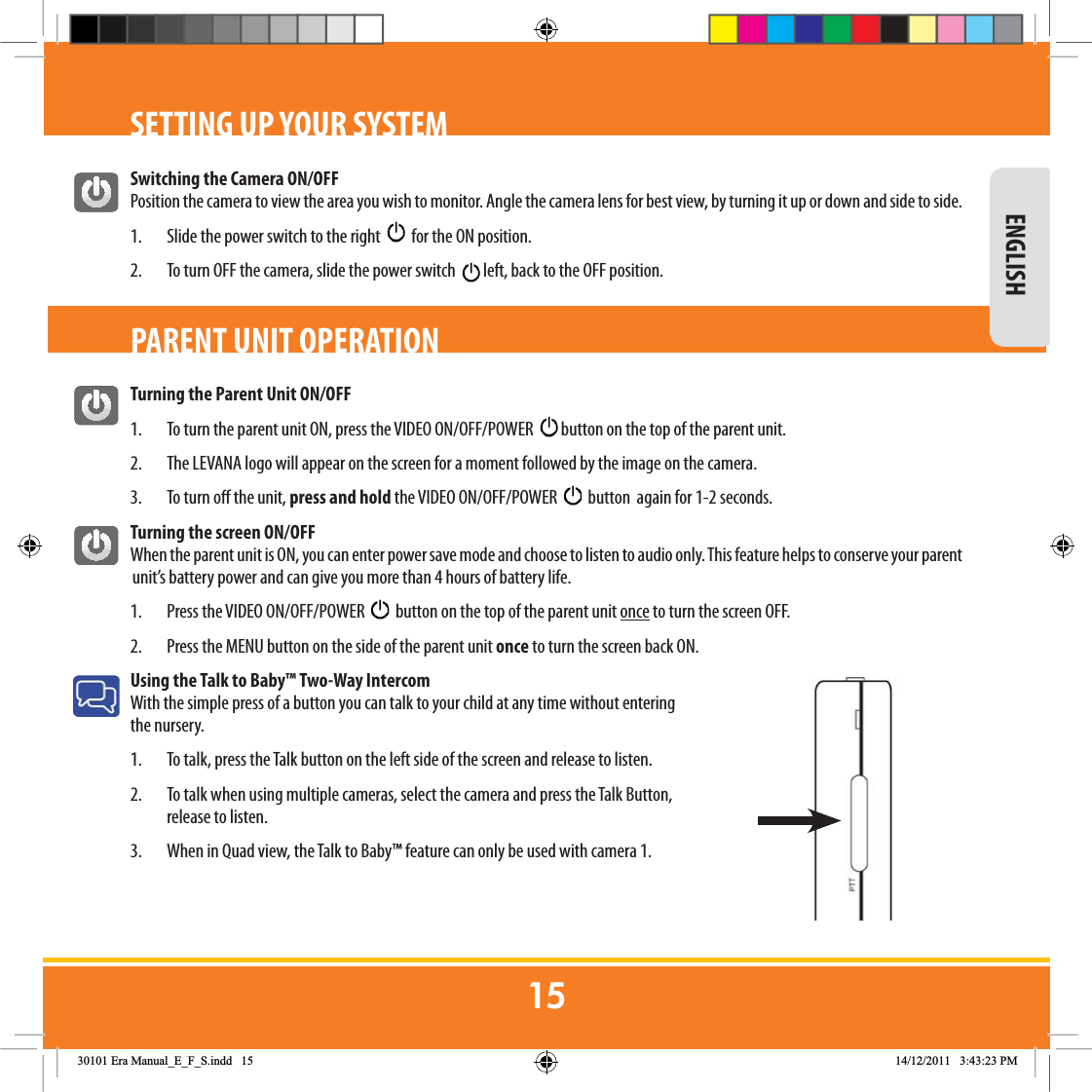 Switching the Camera ON/OFFPosition the camera to view the area you wish to monitor. Angle the camera lens for best view, by turning it up or down and side to side.1.  Slide the power switch to the right     for the ON position.2.  To turn OFF the camera, slide the power switch    left, back to the OFF position.Turning the Parent Unit ON/OFF1.  To turn the parent unit ON, press the VIDEO ON/OFF/POWER    button on the top of the parent unit.2.  The LEVANA logo will appear on the screen for a moment followed by the image on the camera.3.  To turn o the unit, press and hold the VIDEO ON/OFF/POWER     button  again for 1-2 seconds. Turning the screen ON/OFFWhen the parent unit is ON, you can enter power save mode and choose to listen to audio only. This feature helps to conserve your parent unit’s battery power and can give you more than 4 hours of battery life.1.  Press the VIDEO ON/OFF/POWER     button on the top of the parent unit once to turn the screen OFF. 2.  Press the MENU button on the side of the parent unit once to turn the screen back ON. Using the Talk to Baby™ Two-Way Intercom With the simple press of a button you can talk to your child at any time without entering the nursery. 1.   To talk, press the Talk button on the left side of the screen and release to listen.2.   To talk when using multiple cameras, select the camera and press the Talk Button, release to listen.3.  When in Quad view, the Talk to Baby™ feature can only be used with camera 1.SETTING UP YOUR SYSTEM ENGLISHPARENT UNIT OPERATION(UD0DQXDOB(B)B6LQGG 30