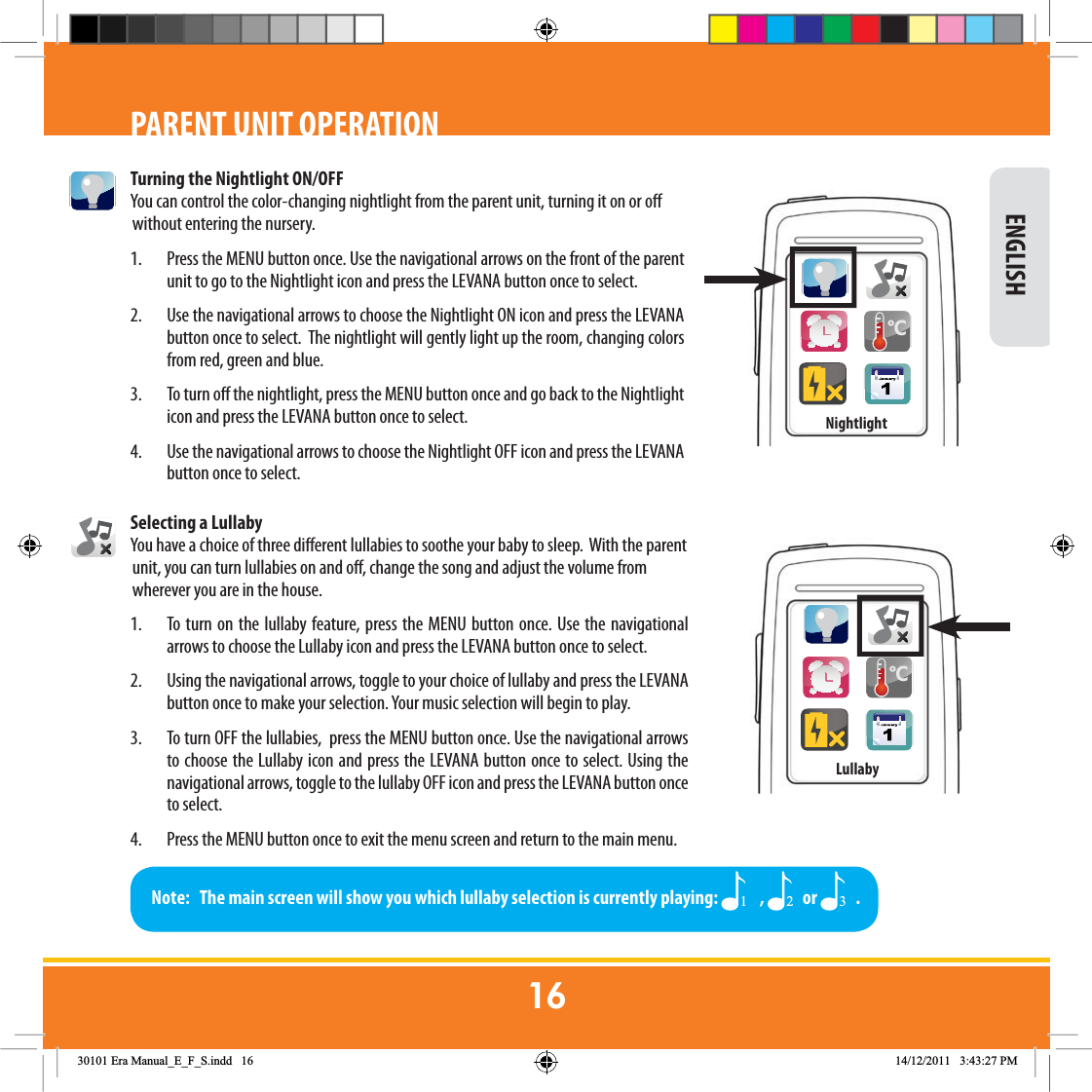 Turning the Nightlight ON/OFFYou can control the color-changing nightlight from the parent unit, turning it on or o without entering the nursery.1.  Press the MENU button once. Use the navigational arrows on the front of the parent unit to go to the Nightlight icon and press the LEVANA button once to select. 2.  Use the navigational arrows to choose the Nightlight ON icon and press the LEVANA button once to select.  The nightlight will gently light up the room, changing colors from red, green and blue.3.  To turn o the nightlight, press the MENU button once and go back to the Nightlight icon and press the LEVANA button once to select. 4.  Use the navigational arrows to choose the Nightlight OFF icon and press the LEVANA button once to select. Selecting a LullabyYou have a choice of three dierent lullabies to soothe your baby to sleep.  With the parent unit, you can turn lullabies on and o, change the song and adjust the volume from wherever you are in the house. 1.  To turn on the lullaby feature, press the MENU button once. Use the navigational arrows to choose the Lullaby icon and press the LEVANA button once to select.  2.  Using the navigational arrows, toggle to your choice of lullaby and press the LEVANA button once to make your selection. Your music selection will begin to play. 3.  To turn OFF the lullabies,  press the MENU button once. Use the navigational arrows to choose the Lullaby icon and press the LEVANA button once to select. Using the navigational arrows, toggle to the lullaby OFF icon and press the LEVANA button once to select. 4.  Press the MENU button once to exit the menu screen and return to the main menu.PARENT UNIT OPERATIONNote:   The main screen will show you which lullaby selection is currently playing:   ,  or  . ENGLISH&amp;Nightlight&amp;Lullaby(UD0DQXDOB(B)B6LQGG 30