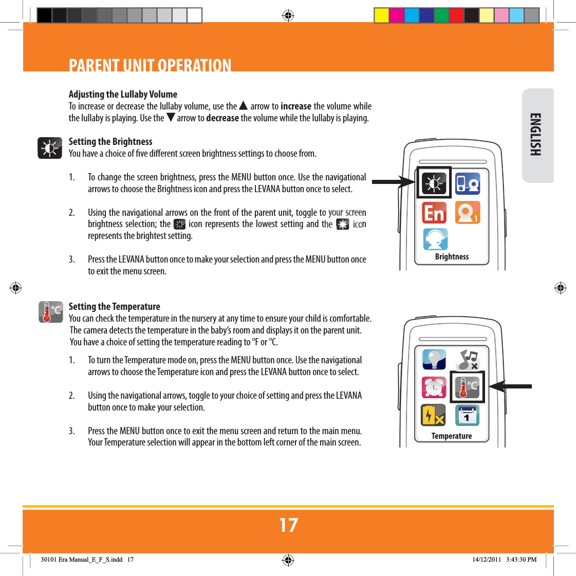 Adjusting the Lullaby VolumeTo increase or decrease the lullaby volume, use the Ź arrow to increase the volume while the lullaby is playing. Use the Ź arrow to decrease the volume while the lullaby is playing.Setting the BrightnessYou have a choice of ve dierent screen brightness settings to choose from.1.  To change the screen brightness, press the MENU button once. Use the navigational arrows to choose the Brightness icon and press the LEVANA button once to select.  2.  Using the navigational arrows on the front of the parent unit, toggle to your screen brightness selection; the   icon represents the lowest setting and the   icon represents the brightest setting. 3.  Press the LEVANA button once to make your selection and press the MENU button once to exit the menu screen.Setting the TemperatureYou can check the temperature in the nursery at any time to ensure your child is comfortable. The camera detects the temperature in the baby’s room and displays it on the parent unit. You have a choice of setting the temperature reading to °F or °C.1.  To turn the Temperature mode on, press the MENU button once. Use the navigational arrows to choose the Temperature icon and press the LEVANA button once to select.  2.  Using the navigational arrows, toggle to your choice of setting and press the LEVANA button once to make your selection. 3.  Press the MENU button once to exit the menu screen and return to the main menu. Your Temperature selection will appear in the bottom left corner of the main screen.&amp; ENGLISHPARENT UNIT OPERATION&amp;TemperatureBrightness(UD0DQXDOB(B)B6LQGG 30