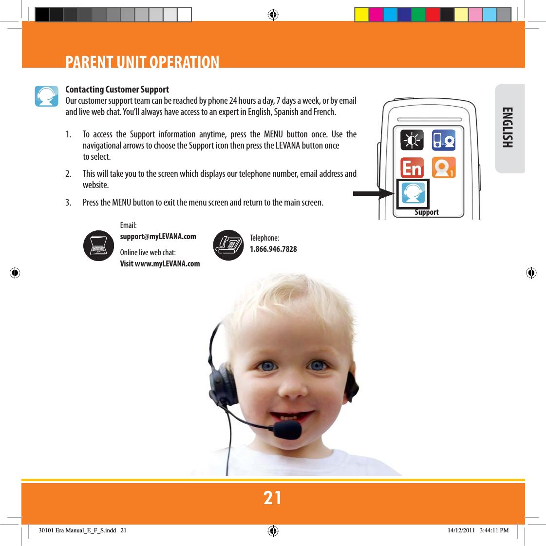 Contacting Customer SupportOur customer support team can be reached by phone 24 hours a day, 7 days a week, or by email and live web chat. You’ll always have access to an expert in English, Spanish and French.1.  To access the Support information anytime, press the MENU button once. Use the navigational arrows to choose the Support icon then press the LEVANA button once            to select. 2.  This will take you to the screen which displays our telephone number, email address and website.3.       Press the MENU button to exit the menu screen and return to the main screen. ENGLISHPARENT UNIT OPERATIONTelephone: 1.866.946.7828Online live web chat: Visit www.myLEVANA.comEmail: support@myLEVANA.com Support(UD0DQXDOB(B)B6LQGG 30